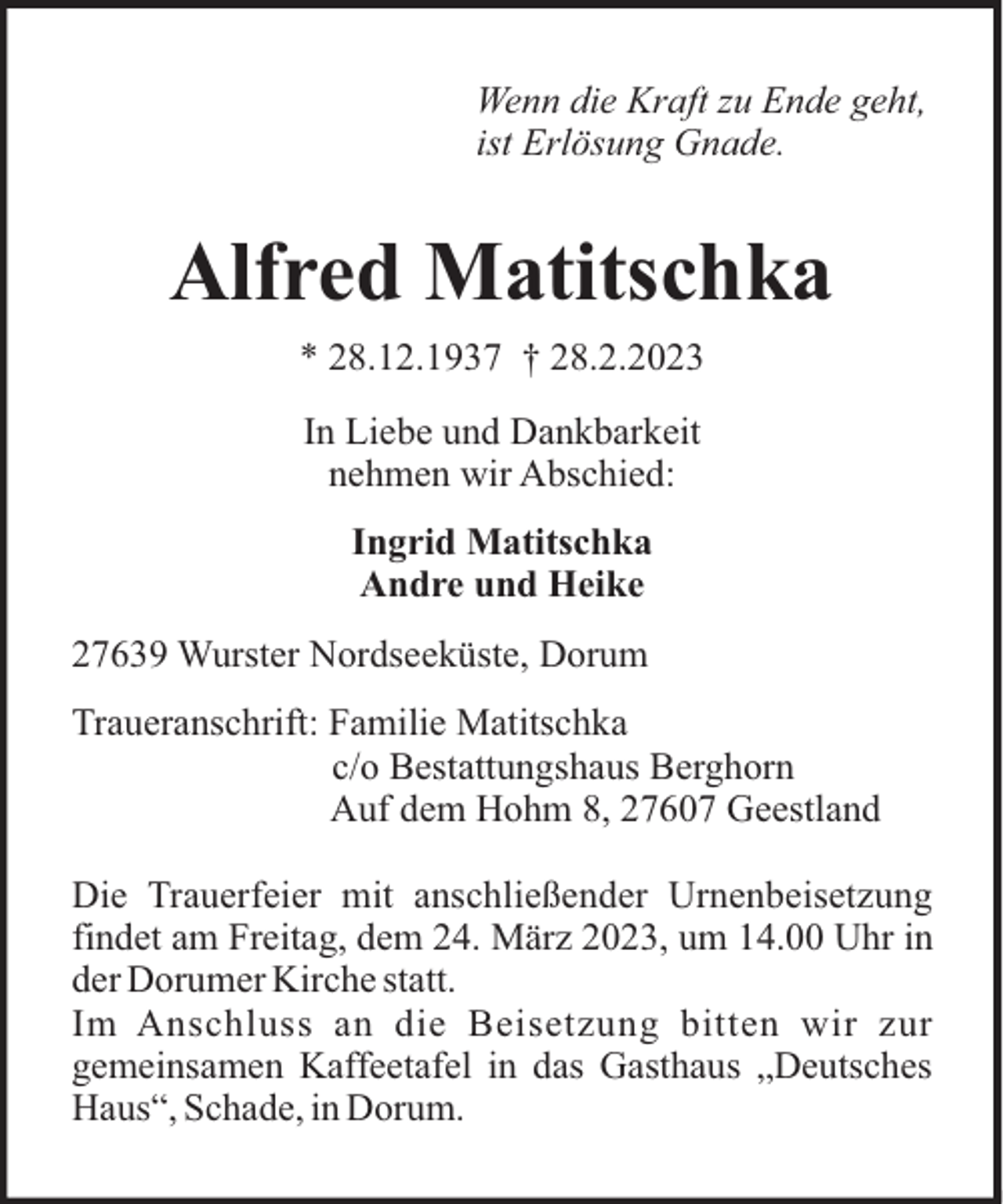 <p>Wenn die Kraft zu Ende geht,<br />ist Erlösung Gnade.</p><p>Alfred Matitschka<br />* 28.12.1937 † 28.2.2023<br />In Liebe und Dankbarkeit<br />nehmen wir Abschied:<br />Ingrid Matitschka<br />Andre und Heike<br />27639 Wurster Nordseeküste, Dorum<br />Traueranschrift: Familie Matitschka<br />c/o Bestattungshaus Berghorn<br />Auf dem Hohm 8, 27607 Geestland<br />Die Trauerfeier mit anschließender Urnenbeisetzung<br />findet am Freitag, dem 24. März 2023, um 14.00 Uhr in<br />der Dorumer Kirche statt.<br />Im Anschluss an die Beisetzung bitten wir zur<br />gemeinsamen Kaffeetafel in das Gasthaus „Deutsches<br />Haus“, Schade, in Dorum.</p>