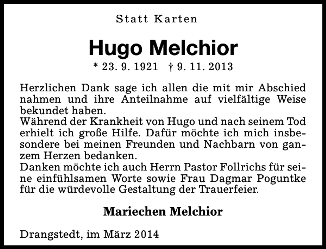 <p>S t a t t K a rt e n</p><p>Hugo Melchior<br />* 23. 9. 1921 † 9. 11. 2013</p><p>Herzlichen Dank sage ich allen die mit mir Abschied<br />nahmen und ihre Anteilnahme auf vielfältige Weise<br />bekundet haben.<br />Während der Krankheit von Hugo und nach seinem Tod<br />erhielt ich große Hilfe. Dafür möchte ich mich insbesondere bei meinen Freunden und Nachbarn von ganzem Herzen bedanken.<br />Danken möchte ich auch Herrn Pastor Follrichs für seine einfühlsamen Worte sowie Frau Dagmar Poguntke<br />für die würdevolle Gestaltung der Trauerfeier.</p><p>Mariechen Melchior<br />Drangstedt, im März 2014</p>