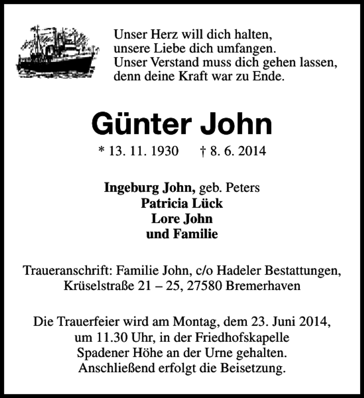 <p>Unser Herz will dich halten,<br />unsere Liebe dich umfangen.<br />Unser Verstand muss dich gehen lassen,<br />denn deine Kraft war zu Ende.</p><p>Günter John<br />* 13. 11. 1930</p><p>† 8. 6. 2014</p><p>Ingeburg John, geb. Peters<br />Patricia Lück<br />Lore John<br />und Familie<br />Traueranschrift: Familie John, c/o Hadeler Bestattungen,<br />Krüselstraße 21 – 25, 27580 Bremerhaven<br />Die Trauerfeier wird am Montag, dem 23. Juni 2014,<br />um 11.30 Uhr, in der Friedhofskapelle<br />Spadener Höhe an der Urne gehalten.<br />Anschließend erfolgt die Beisetzung.</p>