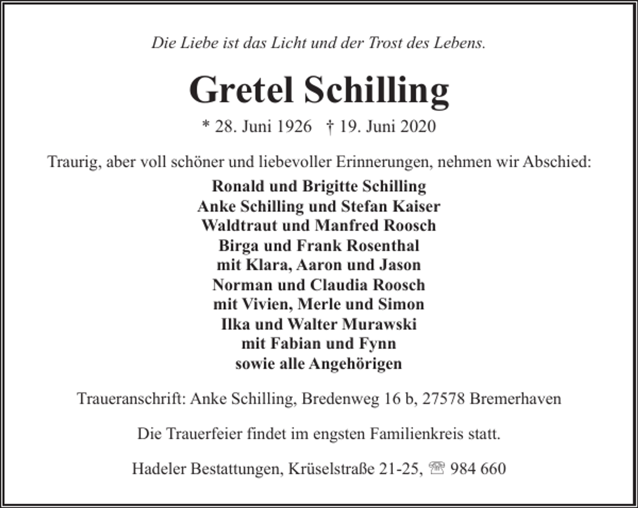 <p>Die Liebe ist das Licht und der Trost des Lebens.</p><p>Gretel Schilling<br />* 28. Juni 1926 † 19. Juni 2020</p><p>Traurig, aber voll schöner und liebevoller Erinnerungen, nehmen wir Abschied:<br />Ronald und Brigitte Schilling<br />Anke Schilling und Stefan Kaiser<br />Waldtraut und Manfred Roosch<br />Birga und Frank Rosenthal<br />mit Klara, Aaron und Jason<br />Norman und Claudia Roosch<br />mit Vivien, Merle und Simon<br />Ilka und Walter Murawski<br />mit Fabian und Fynn<br />sowie alle Angehörigen<br />Traueranschrift: Anke Schilling, Bredenweg 16 b, 27578 Bremerhaven<br />Die Trauerfeier findet im engsten Familienkreis statt.<br />Hadeler Bestattungen, Krüselstraße 21-25, ' 984 660</p>