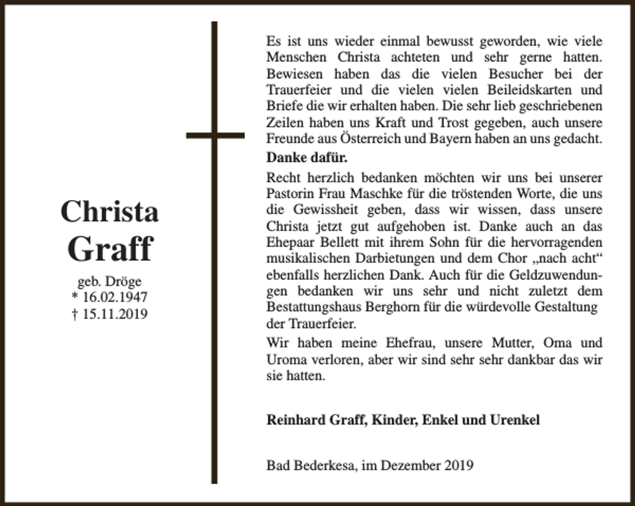 <p>Christa</p><p>Graff<br />geb. Dröge<br />* 16.02.1947<br />† 15.11.2019</p><p>Es ist uns wieder einmal bewusst geworden, wie viele<br />Menschen Christa achteten und sehr gerne hatten.<br />Bewiesen haben das die vielen Besucher bei der<br />Trauerfeier und die vielen vielen Beileidskarten und<br />Briefe die wir erhalten haben. Die sehr lieb geschriebenen<br />Zeilen haben uns Kraft und Trost gegeben, auch unsere<br />Freunde aus Österreich und Bayern haben an uns gedacht.<br />Danke dafür.<br />Recht herzlich bedanken möchten wir uns bei unserer<br />Pastorin Frau Maschke für die tröstenden Worte, die uns<br />die Gewissheit geben, dass wir wissen, dass unsere<br />Christa jetzt gut aufgehoben ist. Danke auch an das<br />Ehepaar Bellett mit ihrem Sohn für die hervorragenden<br />musikalischen Darbietungen und dem Chor „nach acht“<br />ebenfalls herzlichen Dank. Auch für die Geldzuwendungen bedanken wir uns sehr und nicht zuletzt dem<br />Bestattungshaus Berghorn für die würdevolle Gestaltung<br />der Trauerfeier.<br />Wir haben meine Ehefrau, unsere Mutter, Oma und<br />Uroma verloren, aber wir sind sehr sehr dankbar das wir<br />sie hatten.<br />Reinhard Graff, Kinder, Enkel und Urenkel<br />Bad Bederkesa, im Dezember 2019</p>