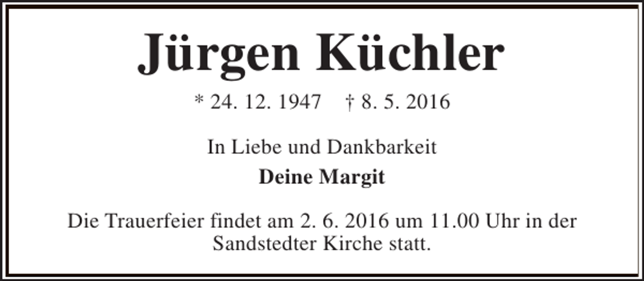 <p>Jürgen Küchler<br />* 24. 12. 1947</p><p>† 8. 5. 2016</p><p>In Liebe und Dankbarkeit<br />Deine Margit<br />Die Trauerfeier findet am 2. 6. 2016 um 11.00 Uhr in der<br />Sandstedter Kirche statt.</p>