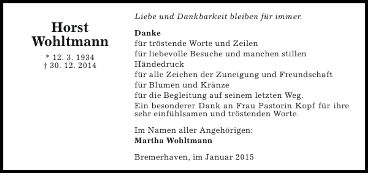 <p>Horst<br />Wohltmann<br />* 12. 3. 1934<br />† 30. 12. 2014</p><p>Liebe und Dankbarkeit bleiben für immer.<br />Danke<br />für tröstende Worte und Zeilen<br />für liebevolle Besuche und manchen stillen<br />Händedruck<br />für alle Zeichen der Zuneigung und Freundschaft<br />für Blumen und Kränze<br />für die Begleitung auf seinem letzten Weg.<br />Ein besonderer Dank an Frau Pastorin Kopf für ihre<br />sehr einfühlsamen und tröstenden Worte.<br />Im Namen aller Angehörigen:<br />Martha Wohltmann<br />Bremerhaven, im Januar 2015</p>