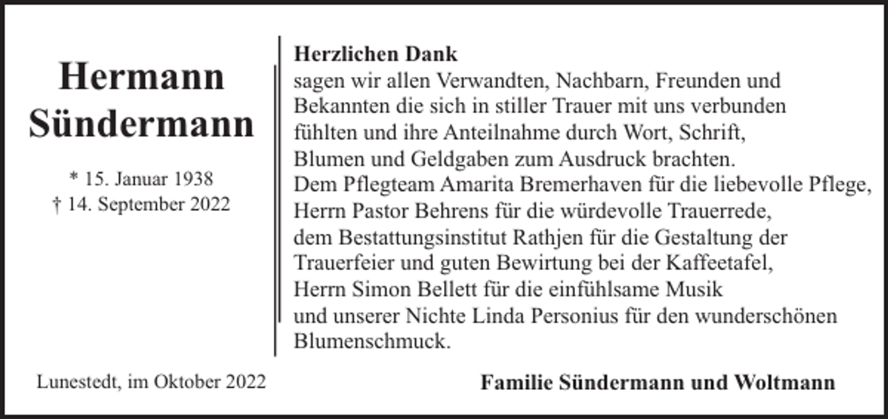 <p>Hermann<br />Sündermann<br />* 15. Januar 1938<br />† 14. September 2022</p><p>Lunestedt, im Oktober 2022</p><p>Herzlichen Dank<br />sagen wir allen Verwandten, Nachbarn, Freunden und<br />Bekannten die sich in stiller Trauer mit uns verbunden<br />fühlten und ihre Anteilnahme durch Wort, Schrift,<br />Blumen und Geldgaben zum Ausdruck brachten.<br />Dem Pflegteam Amarita Bremerhaven für die liebevolle Pflege,<br />Herrn Pastor Behrens für die würdevolle Trauerrede,<br />dem Bestattungsinstitut Rathjen für die Gestaltung der<br />Trauerfeier und guten Bewirtung bei der Kaffeetafel,<br />Herrn Simon Bellett für die einfühlsame Musik<br />und unserer Nichte Linda Personius für den wunderschönen<br />Blumenschmuck.<br />Familie Sündermann und Woltmann</p>