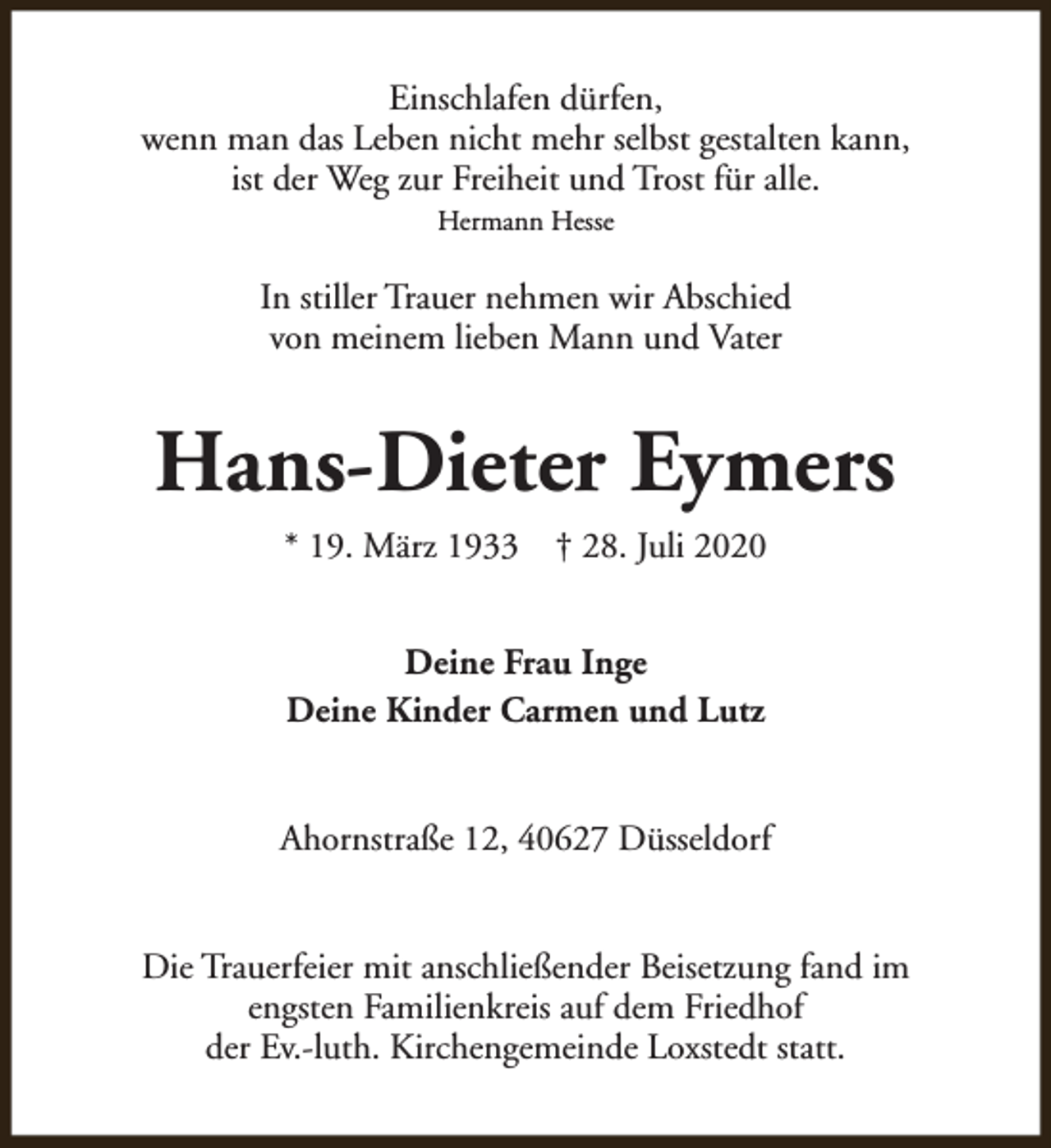 <p>Einschlafen dürfen,<br />wenn man das Leben nicht mehr selbst gestalten kann,<br />ist der Weg zur Freiheit und Trost für alle.<br />Hermann Hesse</p><p>In stiller Trauer nehmen wir Abschied<br />von meinem lieben Mann und Vater</p><p>Hans-Dieter Eymers<br />* 19. März 1933</p><p>† 28. Juli 2020</p><p>Deine Frau Inge<br />Deine Kinder Carmen und Lutz<br />Ahornstraße 12, 40627 Düsseldorf<br />Die Trauerfeier mit anschließender Beisetzung fand im<br />engsten Familienkreis auf dem Friedhof<br />der Ev.-luth. Kirchengemeinde Loxstedt statt.</p>