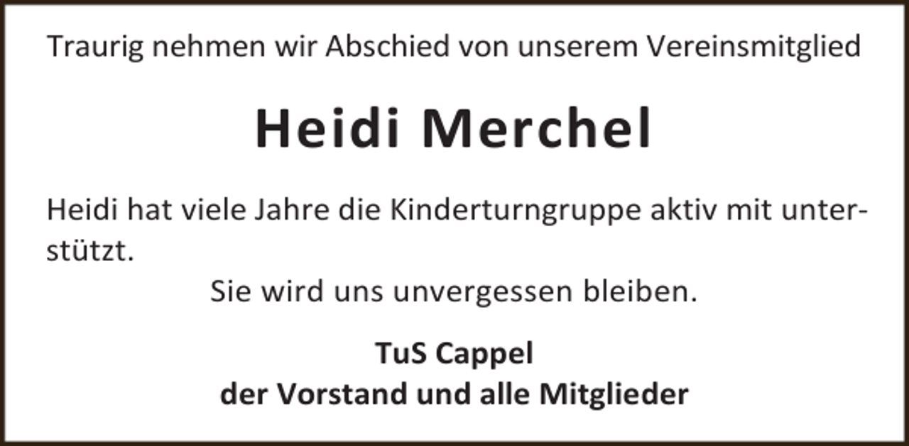 <p>Traurig nehmen wir Abschied von unserem Vereinsmitglied</p><p>Heidi Merchel<br />Heidi hat viele Jahre die Kinderturngruppe aktiv mit unterstützt.<br />Sie wird uns unvergessen bleiben.<br />TuS Cappel<br />der Vorstand und alle Mitglieder</p>