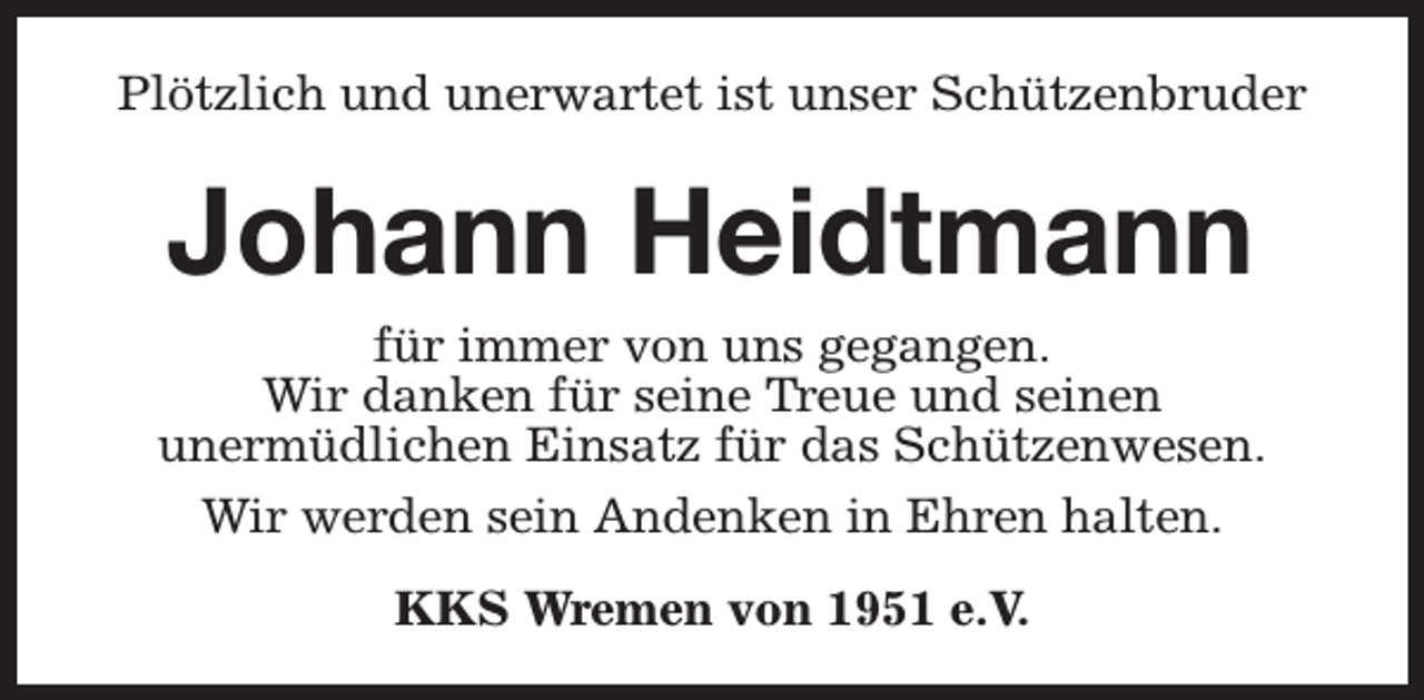 <p>Plötzlich und unerwartet ist unser Schützenbruder</p><p>Johann Heidtmann<br />für immer von uns gegangen.<br />Wir danken für seine Treue und seinen<br />unermüdlichen Einsatz für das Schützenwesen.<br />Wir werden sein Andenken in Ehren halten.<br />KKS Wremen von 1951 e.V.</p>