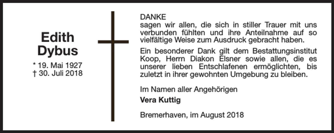 <p>Edith<br />Dybus<br />* 19. Mai 1927<br />† 30. Juli 2018</p><p>DANKE<br />sagen wir allen, die sich in stiller Trauer mit uns<br />verbunden fühlten und ihre Anteilnahme auf so<br />vielfältige Weise zum Ausdruck gebracht haben.<br />Ein besonderer Dank gilt dem Bestattungsinstitut<br />Koop, Herrn Diakon Elsner sowie allen, die es<br />unserer lieben Entschlafenen ermöglichten, bis<br />zuletzt in ihrer gewohnten Umgebung zu bleiben.<br />Im Namen aller Angehörigen<br />Vera Kuttig<br />Bremerhaven, im August 2018</p>