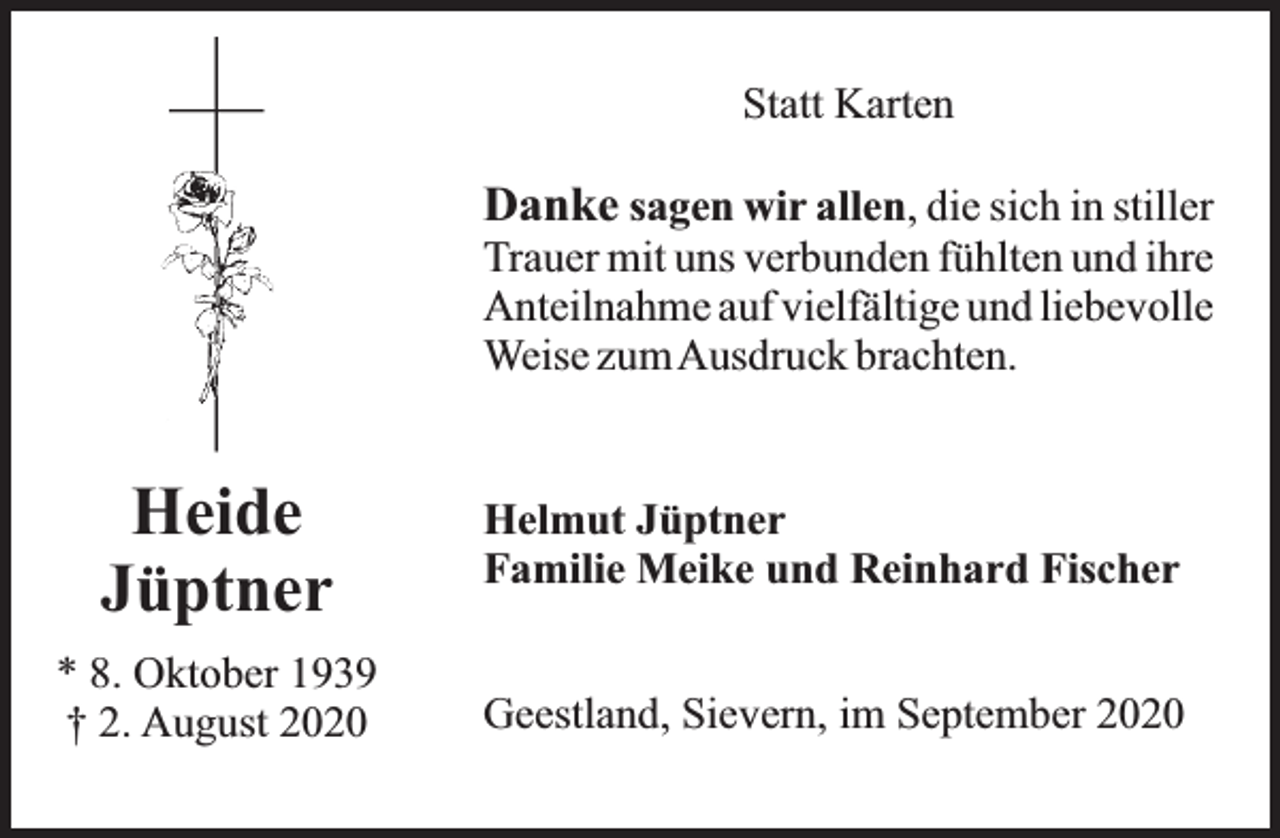 <p>Statt Karten</p><p>Danke sagen wir allen, die sich in stiller</p><p>Trauer mit uns verbunden fühlten und ihre<br />Anteilnahme auf vielfältige und liebevolle<br />Weise zumAusdruck brachten.</p><p>Heide<br />Jüptner</p><p>Helmut Jüptner<br />Familie Meike und Reinhard Fischer</p><p>* 8. Oktober 1939<br />† 2. August 2020</p><p>Geestland, Sievern, im September 2020</p>