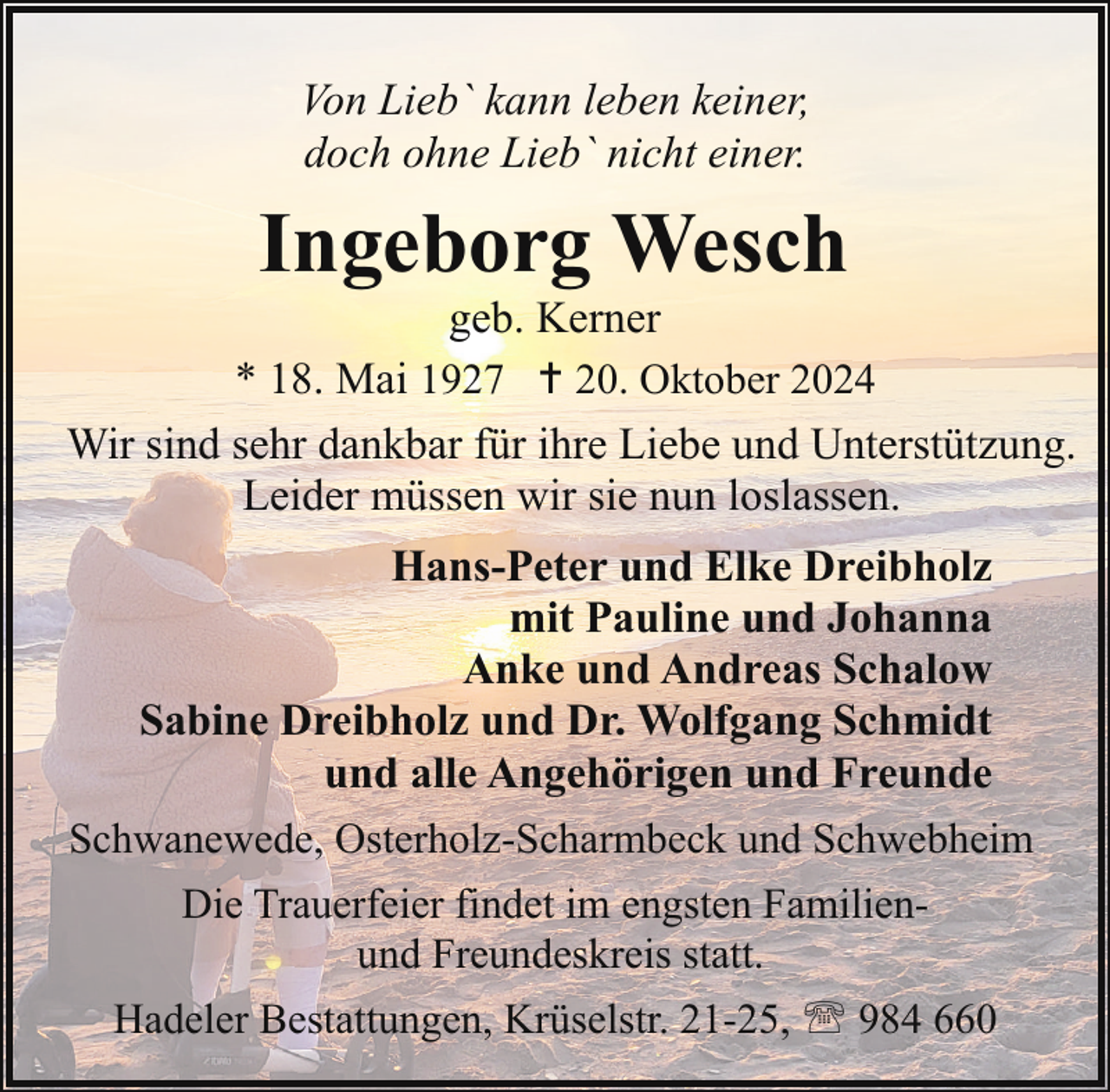 <p>Von Lieb` kann leben keiner,<br />doch ohne Lieb` nicht einer.</p><p>Ingeborg Wesch</p><p>geb. Kerner<br />* 18. Mai 1927 20. Oktober 2024<br />Wir sind sehr dankbar für ihre Liebe und Unterstützung.<br />Leider müssen wir sie nun loslassen.<br />Hans-Peter und Elke Dreibholz<br />mit Pauline und Johanna<br />Anke und Andreas Schalow<br />Sabine Dreibholz und Dr. Wolfgang Schmidt<br />und alle Angehörigen und Freunde<br />Schwanewede, Osterholz-Scharmbeck und Schwebheim<br />Die Trauerfeier findet im engsten Familienund Freundeskreis statt.<br />Hadeler Bestattungen, Krüselstr. 21-25, ' 984 660</p>