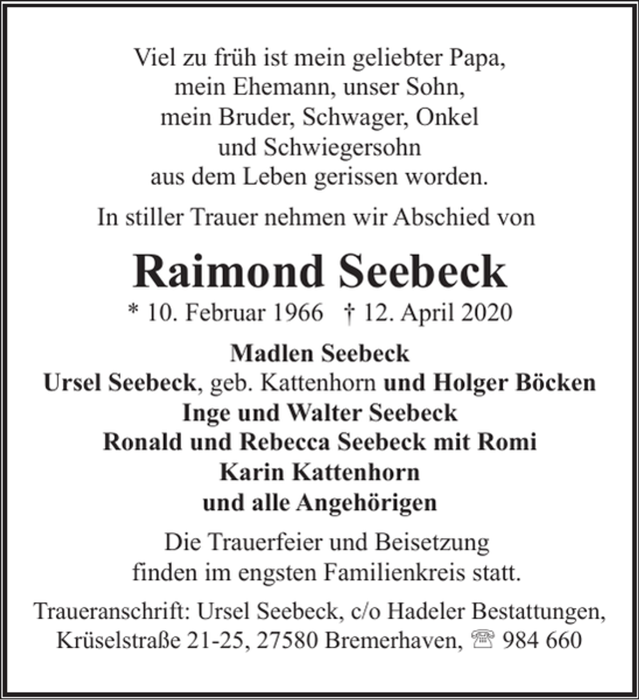 <p>Viel zu früh ist mein geliebter Papa,<br />mein Ehemann, unser Sohn,<br />mein Bruder, Schwager, Onkel<br />und Schwiegersohn<br />aus dem Leben gerissen worden.<br />In stiller Trauer nehmen wir Abschied von</p><p>Raimond Seebeck</p><p>* 10. Februar 1966 † 12. April 2020<br />Madlen Seebeck<br />Ursel Seebeck, geb. Kattenhorn und Holger Böcken<br />Inge und Walter Seebeck<br />Ronald und Rebecca Seebeck mit Romi<br />Karin Kattenhorn<br />und alle Angehörigen<br />Die Trauerfeier und Beisetzung<br />finden im engsten Familienkreis statt.<br />Traueranschrift: Ursel Seebeck, c/o Hadeler Bestattungen,<br />Krüselstraße 21-25, 27580 Bremerhaven, ' 984 660</p>