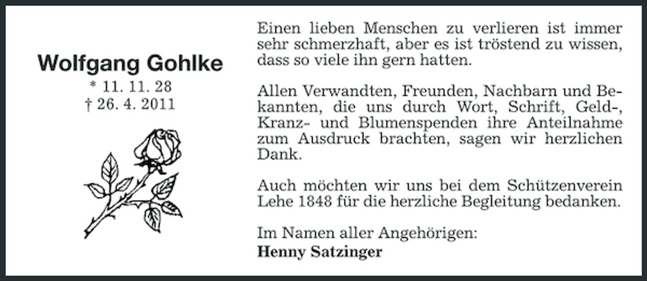 <p>Wolfgang Gohlke<br />* 11. 11. 28 † 26. 4. 2011</p><p>Einen lieben Menschen zu verlieren ist immer sehr schmerzhaft, aber es ist tröstend zu wissen, dass so viele ihn gern hatten. Allen Verwandten, Freunden, Nachbarn und Bekannten, die uns durch Wort, Schrift, Geld-, Kranz- und Blumenspenden ihre Anteilnahme zum Ausdruck brachten, sagen wir herzlichen Dank. Auch möchten wir uns bei dem Schützenverein Lehe 1848 für die herzliche Begleitung bedanken. Im Namen aller Angehörigen: Henny Satzinger</p>