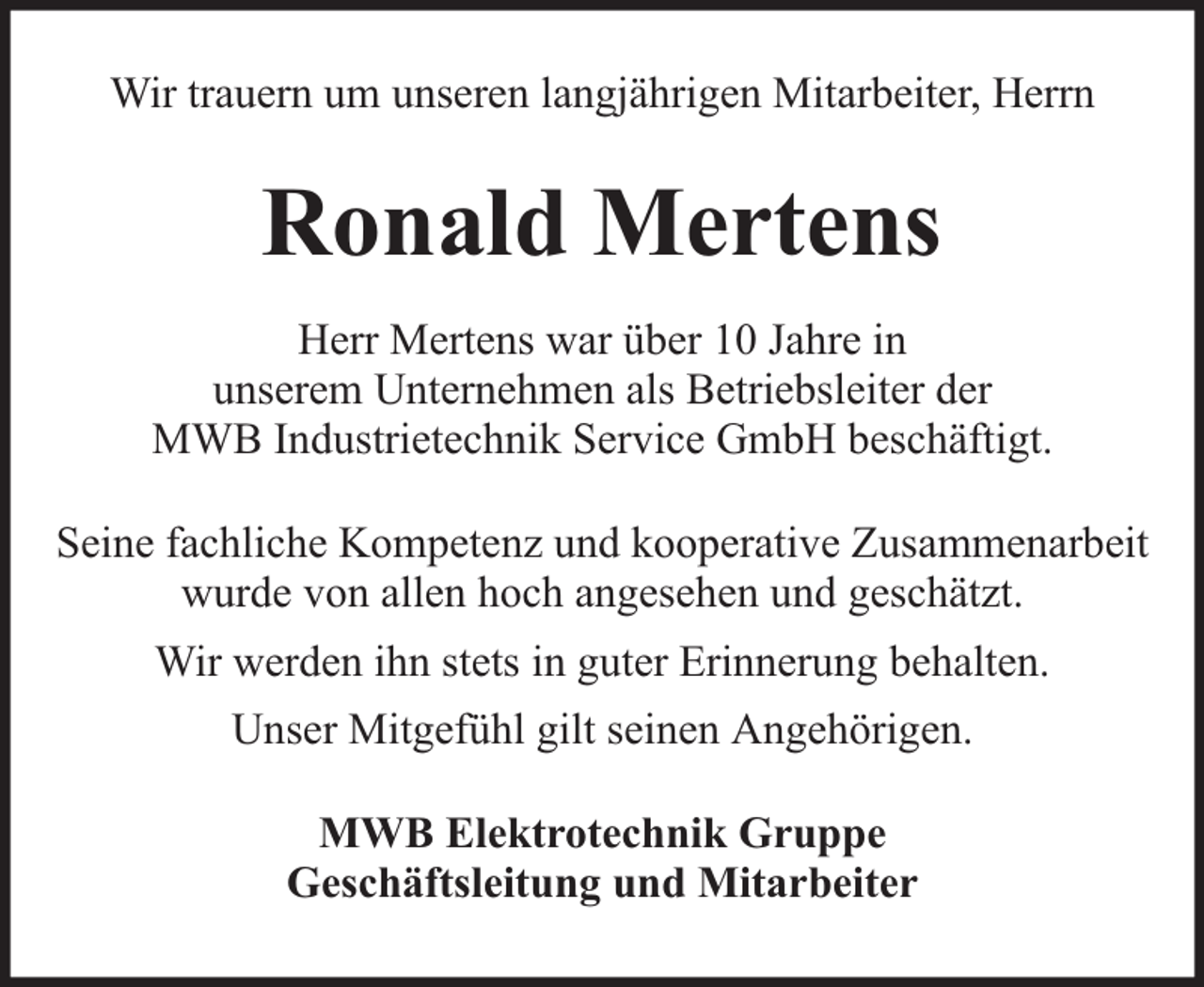 <p>Wir trauern um unseren langjährigen Mitarbeiter, Herrn</p><p>Ronald Mertens<br />Herr Mertens war über 10 Jahre in<br />unserem Unternehmen als Betriebsleiter der<br />MWB Industrietechnik Service GmbH beschäftigt.<br />Seine fachliche Kompetenz und kooperative Zusammenarbeit<br />wurde von allen hoch angesehen und geschätzt.<br />Wir werden ihn stets in guter Erinnerung behalten.<br />Unser Mitgefühl gilt seinen Angehörigen.<br />MWB Elektrotechnik Gruppe<br />Geschäftsleitung und Mitarbeiter</p>