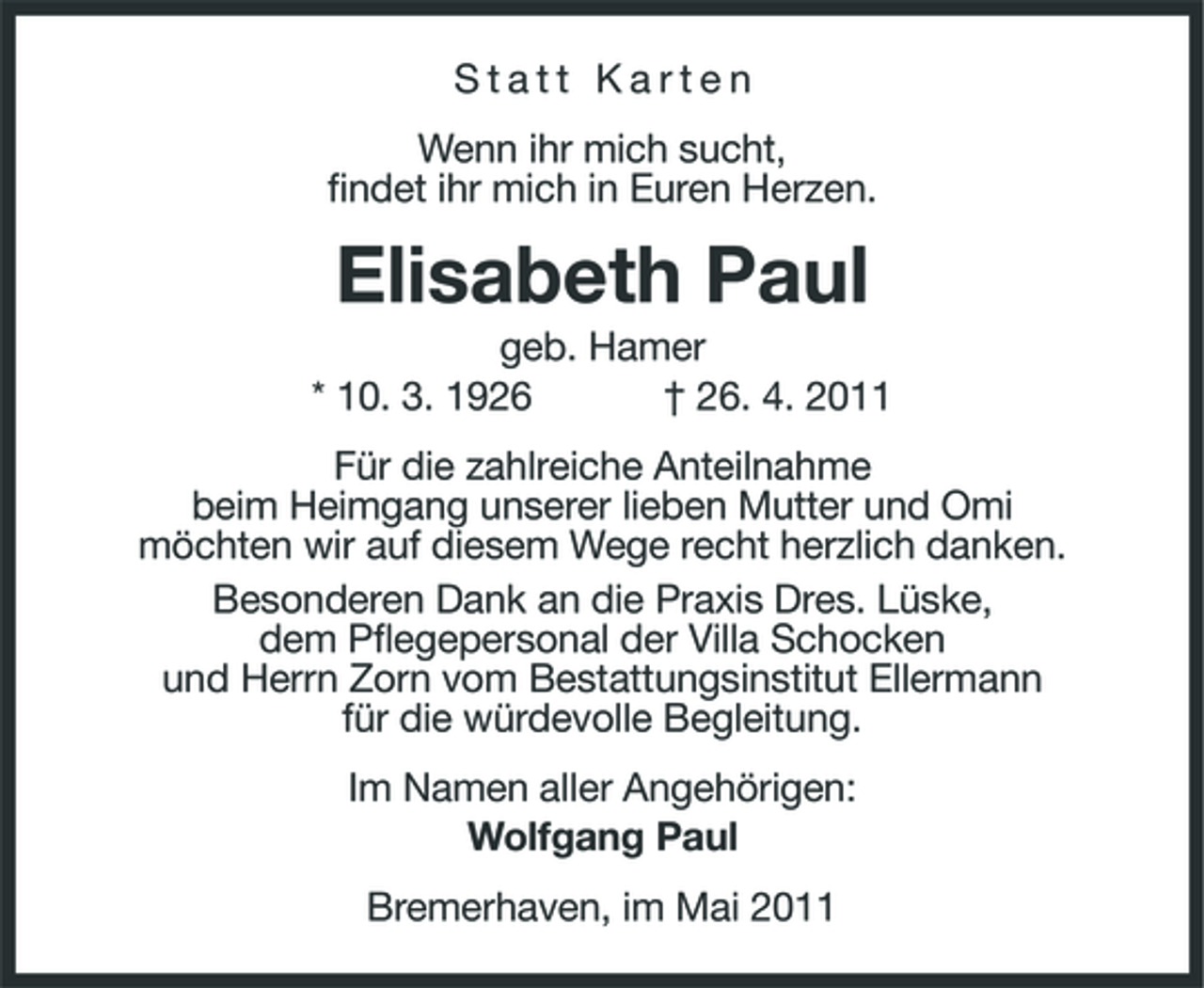 <p>Statt Karten Wenn ihr mich sucht, findet ihr mich in Euren Herzen.</p><p>Elisabeth Paul<br />geb. Hamer * 10. 3. 1926 † 26. 4. 2011 Für die zahlreiche Anteilnahme beim Heimgang unserer lieben Mutter und Omi möchten wir auf diesem Wege recht herzlich danken. Besonderen Dank an die Praxis Dres. Lüske, dem Pflegepersonal der Villa Schocken und Herrn Zorn vom Bestattungsinstitut Ellermann für die würdevolle Begleitung. Im Namen aller Angehörigen: Wolfgang Paul Bremerhaven, im Mai 2011</p>