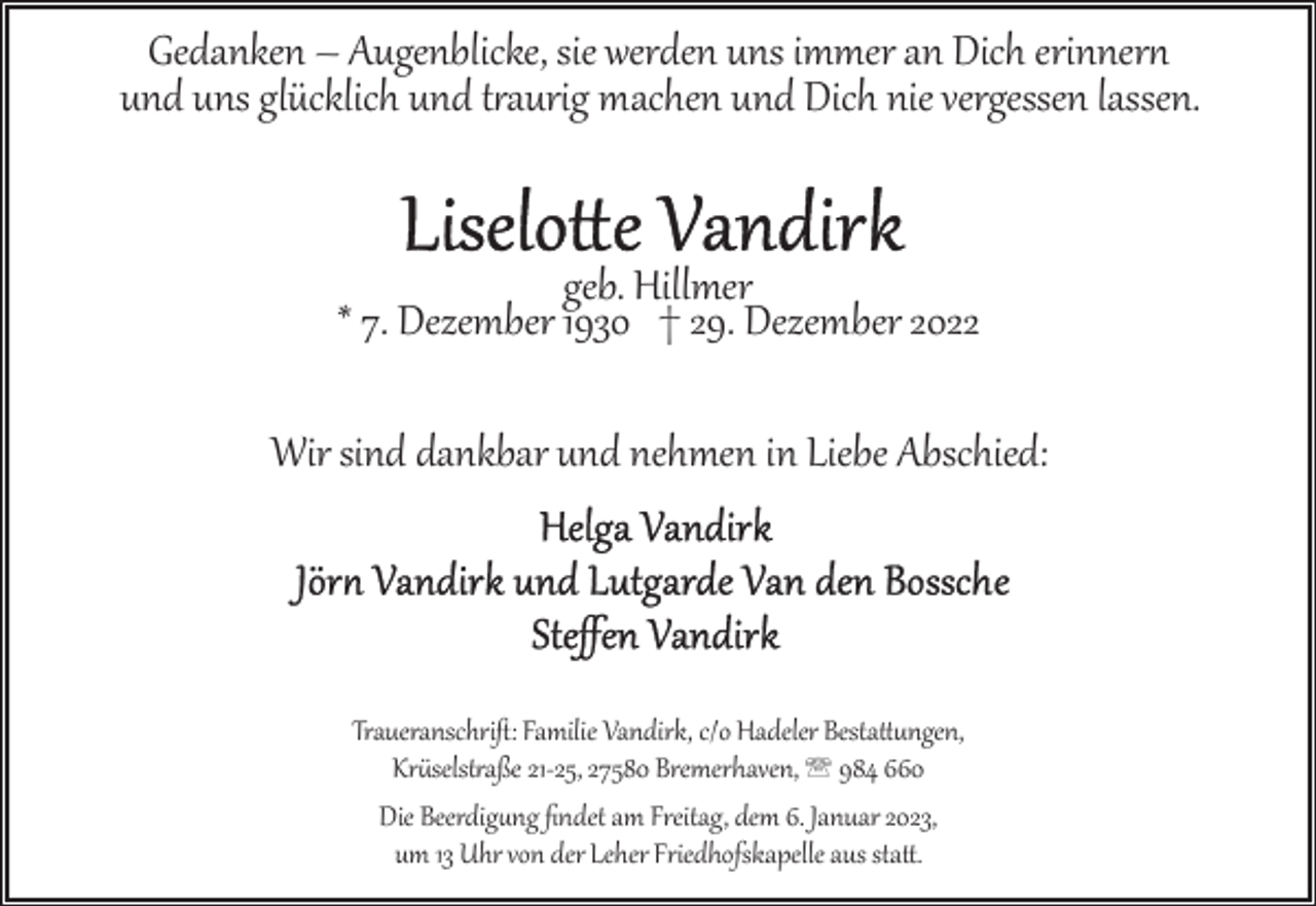 <p>Gedanken – Augenblicke, sie werden uns immer an Dich erinner><br />und uns glücklich und t5aurig machen und Dich nie vergessen lassen.<br />geb. Hillmer<br />* 7. Dezember 1930 † 29. Dezember 2022<br />Wir sind dankbar und nehmen in Liebe Abschied:</p><p>Traueranschriﬅ: Familie Vandirk, c/o Hadeler Bestattungen,<br />Kr4selst5aße 21­25, 27580 Bremerhaven, ' 984 660<br />Die Beerdigung ﬁndet am Freitag, dem 6. Januar 2023,<br />um 13 Uhr von der Leher Friedhofskapelle aus sta..</p>