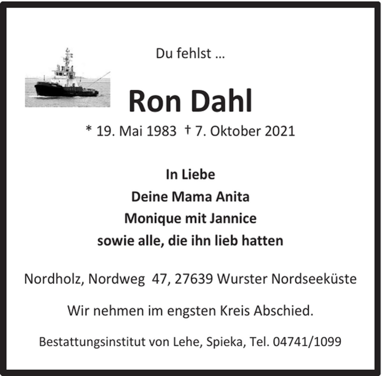 <p>Du fehlst …</p><p>Ron Dahl</p><p>* 19. Mai 1983 † 7. Oktober 2021<br />In Liebe<br />Deine Mama Anita<br />Monique mit Jannice<br />sowie alle, die ihn lieb hatten<br />Nordholz, Nordweg 47, 27639 Wurster Nordseeküste<br />Wir nehmen im engsten Kreis Abschied.<br />Bestattungsinstitut von Lehe, Spieka, Tel. 04741/1099</p>
