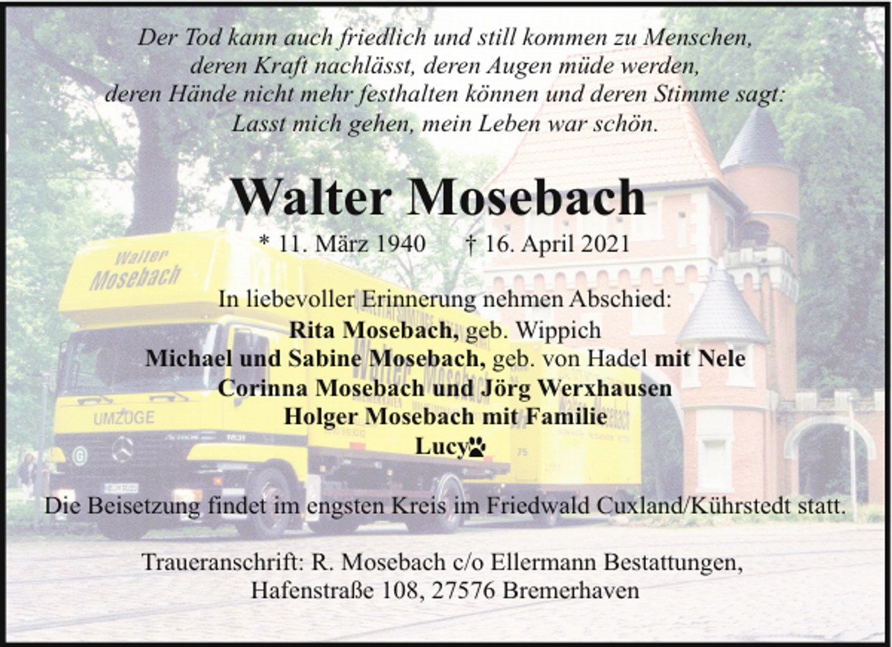 <p>Der Tod kann auch friedlich und still kommen zu Menschen,<br />deren Kraft nachlässt, deren Augen müde werden,<br />deren Hände nicht mehr festhalten können und deren Stimme sagt:<br />Lasst mich gehen, mein Leben war schön.</p><p>Walter Mosebach<br />* 11. März 1940</p><p>† 16. April 2021</p><p>In liebevoller Erinnerung nehmen Abschied:<br />Rita Mosebach, geb. Wippich<br />Michael und Sabine Mosebach, geb. von Hadel mit Nele<br />Corinna Mosebach und Jörg Werxhausen<br />Holger Mosebach mit Familie<br />Lucy<br />y<br />Die Beisetzung findet im engsten Kreis im Friedwald Cuxland/Kührstedt statt.<br />Traueranschrift: R. Mosebach c/o Ellermann Bestattungen,<br />Hafenstraße 108, 27576 Bremerhaven</p>