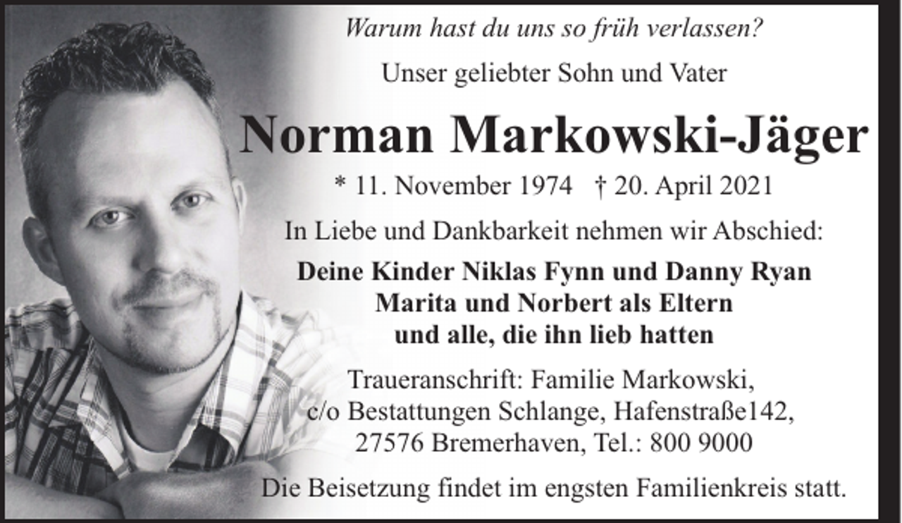 <p>Warum hast du uns so früh verlassen?<br />Unser geliebter Sohn und Vater</p><p>Norman Markowski-Jäger<br />* 11. November 1974 † 20. April 2021</p><p>In Liebe und Dankbarkeit nehmen wir Abschied:<br />Deine Kinder Niklas Fynn und Danny Ryan<br />Marita und Norbert als Eltern<br />und alle, die ihn lieb hatten<br />Traueranschrift: Familie Markowski,<br />c/o Bestattungen Schlange, Hafenstraße142,<br />27576 Bremerhaven, Tel.: 800 9000<br />Die Beisetzung findet im engsten Familienkreis statt.</p>