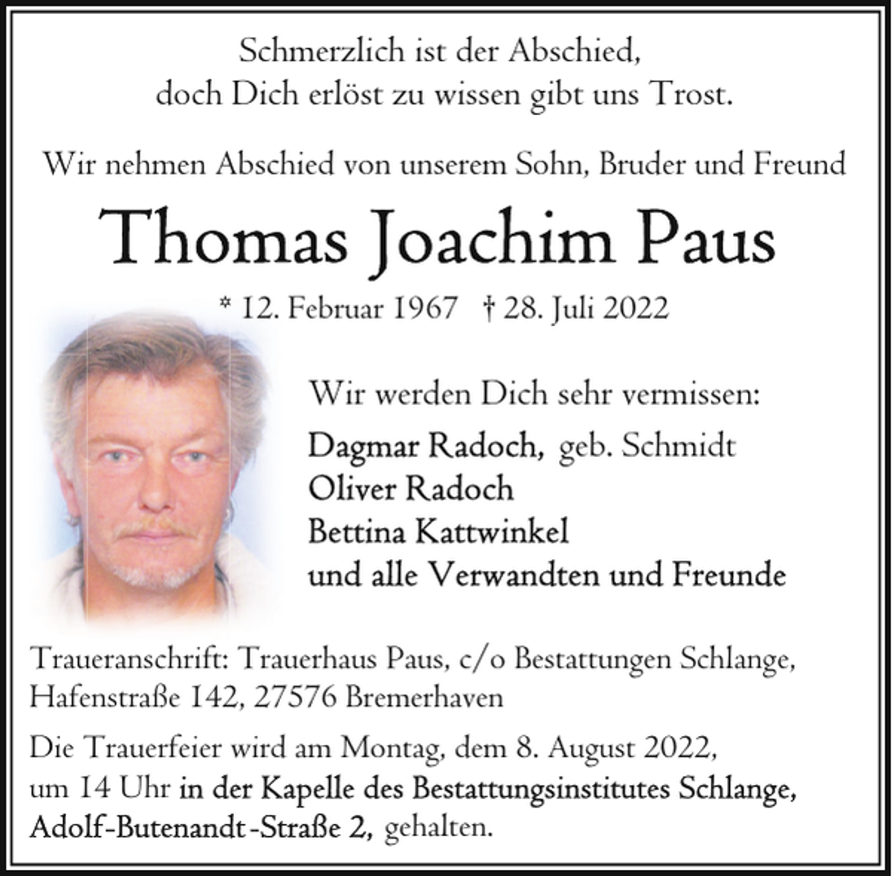 <p>Schmerzlich ist der Abschied,<br />doch Dich erlöst zu wissen gibt uns Trost.<br />Wir nehmen Abschied von unserem Sohn, Bruder und Freund</p><p>* 12. Februar 1967 † 28. Juli 2022</p><p>Wir werden Dich sehr vermissen:<br />geb. Schmidt</p><p>Traueranschrift: Trauerhaus Paus, c/o Bestattungen Schlange,<br />Hafenstraße 142, 27576 Bremerhaven<br />Die Trauerfeier wird am Montag, dem 8. August 2022,<br />um 14 Uhr<br />gehalten.</p>