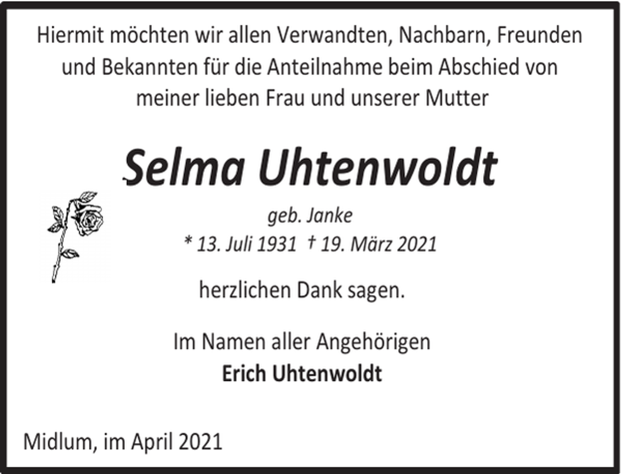 <p>Hiermit möchten wir allen Verwandten, Nachbarn, Freunden<br />und Bekannten für die Anteilnahme beim Abschied von<br />meiner lieben Frau und unserer Mutter</p><p>Selma Uhtenwoldt<br />geb. Janke<br />* 13. Juli 1931 † 19. März 2021</p><p>herzlichen Dank sagen.<br />Im Namen aller Angehörigen<br />Erich Uhtenwoldt<br />Midlum, im April 2021</p>