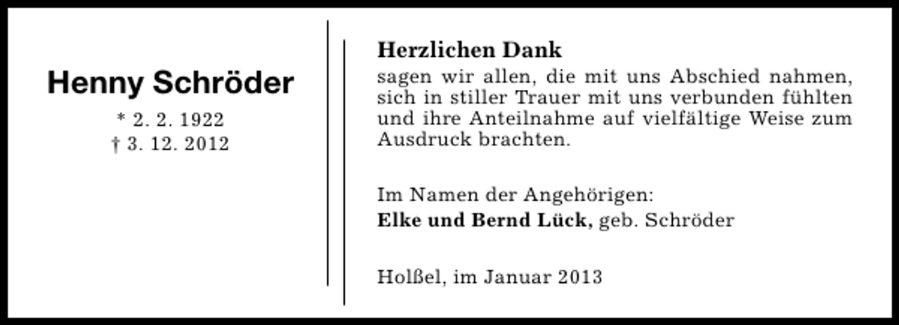 <p>Henny Schröder<br />* 2. 2. 1922<br />† 3. 12. 2012</p><p>Herzlichen Dank</p><p>sagen wir allen, die mit uns Abschied nahmen,<br />sich in stiller Trauer mit uns verbunden fühlten<br />und ihre Anteilnahme auf vielfältige Weise zum<br />Ausdruck brachten.<br />Im Namen der Angehörigen:<br />Elke und Bernd Lück, geb. Schröder<br />Holßel, im Januar 2013</p>