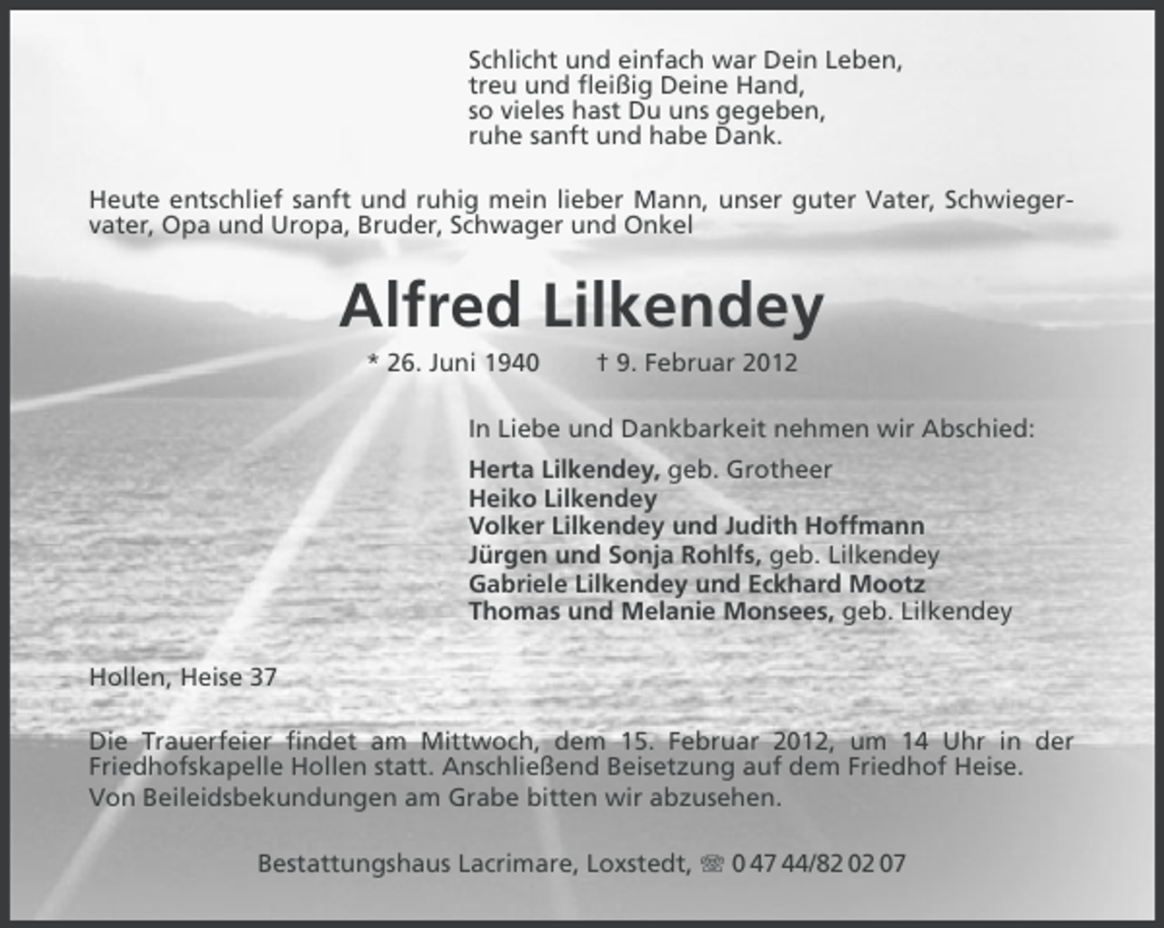 <p>Schlicht und einfach war Dein Leben,<br />treu und fleißig Deine Hand,<br />so vieles hast Du uns gegeben,<br />ruhe sanft und habe Dank.<br />Heute entschlief sanft und ruhig mein lieber Mann, unser guter Vater, Schwiegervater, Opa und Uropa, Bruder, Schwager und Onkel</p><p>Alfred Lilkendey<br />* 26. Juni 1940</p><p>† 9. Februar 2012</p><p>In Liebe und Dankbarkeit nehmen wir Abschied:<br />Herta Lilkendey, geb. Grotheer<br />Heiko Lilkendey<br />Volker Lilkendey und Judith Hoffmann<br />Jürgen und Sonja Rohlfs, geb. Lilkendey<br />Gabriele Lilkendey und Eckhard Mootz<br />Thomas und Melanie Monsees, geb. Lilkendey<br />Hollen, Heise 37<br />Die Trauerfeier findet am Mittwoch, dem 15. Februar 2012, um 14 Uhr in der<br />Friedhofskapelle Hollen statt. Anschließend Beisetzung auf dem Friedhof Heise.<br />Von Beileidsbekundungen am Grabe bitten wir abzusehen.<br />Bestattungshaus Lacrimare, Loxstedt, 0 47 44/82 02 07</p>