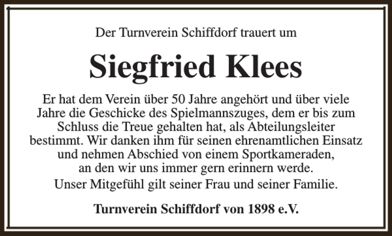 <p>Der Turnverein Schiffdorf trauert um</p><p>Siegfried Klees<br />Er hat dem Verein über 50 Jahre angehört und über viele<br />Jahre die Geschicke des Spielmannszuges, dem er bis zum<br />Schluss die Treue gehalten hat, als Abteilungsleiter<br />bestimmt. Wir danken ihm für seinen ehrenamtlichen Einsatz<br />und nehmen Abschied von einem Sportkameraden,<br />an den wir uns immer gern erinnern werde.<br />Unser Mitgefühl gilt seiner Frau und seiner Familie.<br />Turnverein Schiffdorf von 1898 e.V.</p>