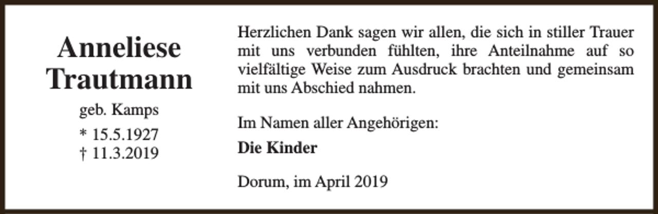 <p>Anneliese<br />Trautmann<br />geb. Kamps</p><p>* 15.5.1927<br />† 11.3.2019</p><p>Herzlichen Dank sagen wir allen, die sich in stiller Trauer<br />mit uns verbunden fühlten, ihre Anteilnahme auf so<br />vielfältige Weise zum Ausdruck brachten und gemeinsam<br />mit uns Abschied nahmen.<br />Im Namen aller Angehörigen:<br />Die Kinder<br />Dorum, im April 2019</p>