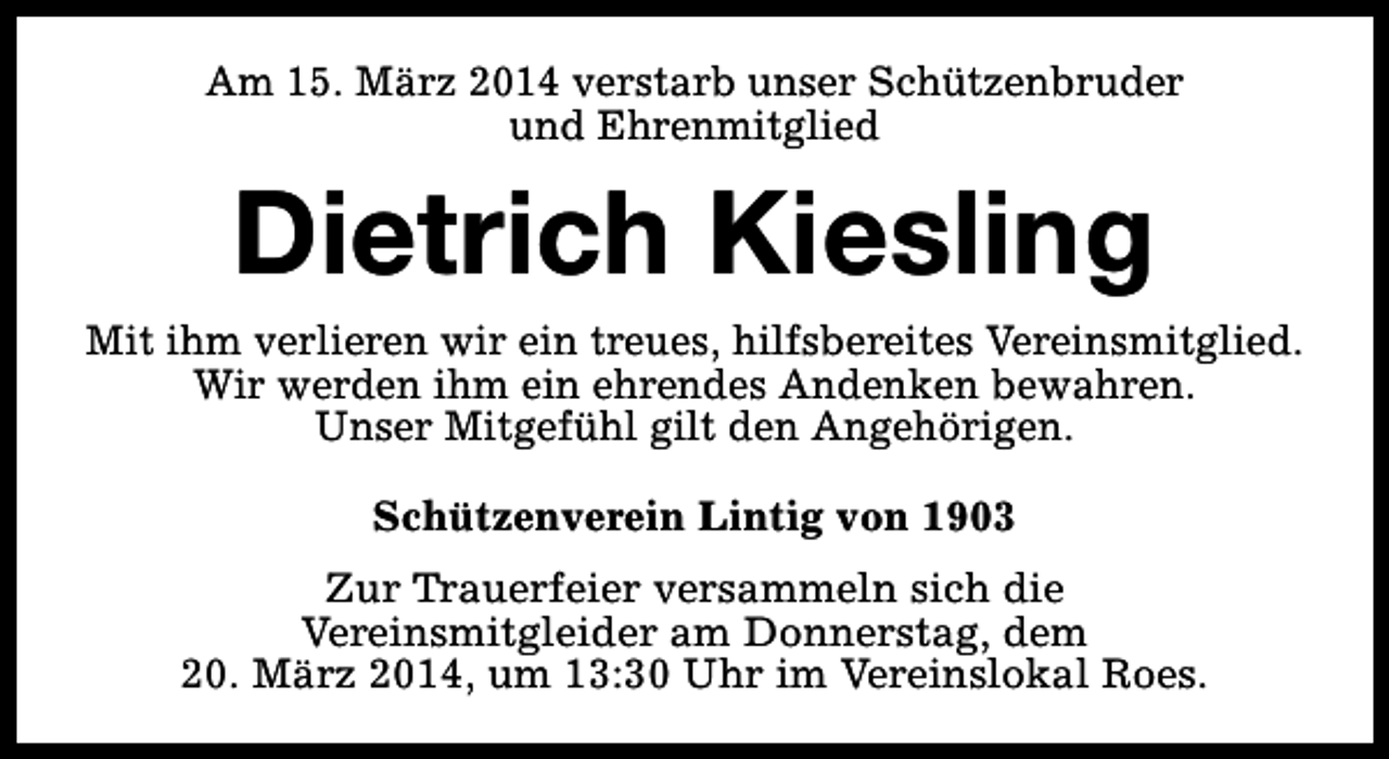 <p>Am 15. März 2014 verstarb unser Schützenbruder<br />und Ehrenmitglied</p><p>Dietrich Kiesling</p><p>Mit ihm verlieren wir ein treues, hilfsbereites Vereinsmitglied.<br />Wir werden ihm ein ehrendes Andenken bewahren.<br />Unser Mitgefühl gilt den Angehörigen.<br />Schützenverein Lintig von 1903<br />Zur Trauerfeier versammeln sich die<br />Vereinsmitgleider am Donnerstag, dem<br />20. März 2014, um 13:30 Uhr im Vereinslokal Roes.</p>
