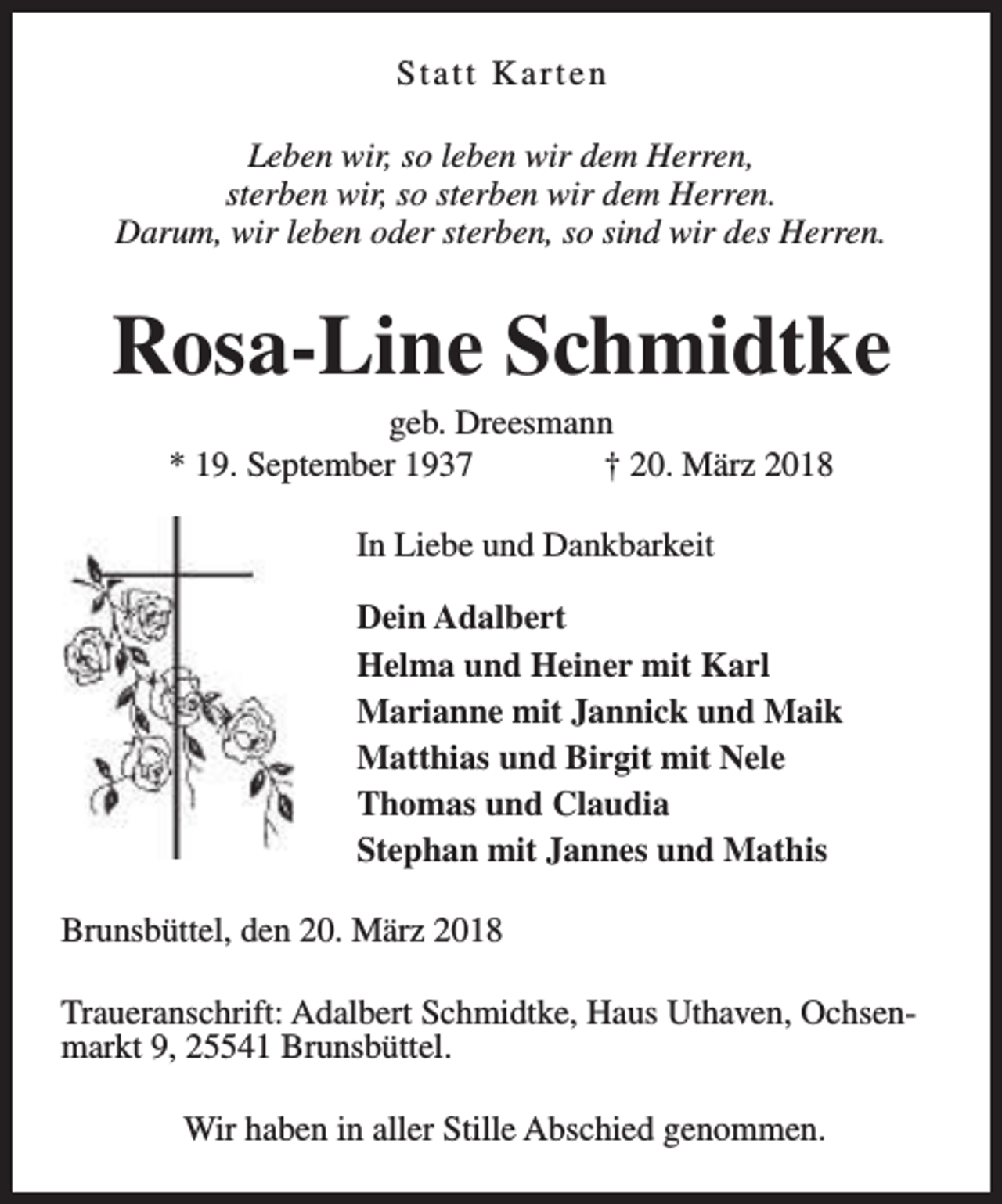 <p>Statt Karten<br />Leben wir, so leben wir dem Herren,<br />sterben wir, so sterben wir dem Herren.<br />Darum, wir leben oder sterben, so sind wir des Herren.</p><p>Rosa-Line Schmidtke<br />geb. Dreesmann<br />* 19. September 1937<br />† 20. März 2018<br />In Liebe und Dankbarkeit<br />Dein Adalbert<br />Helma und Heiner mit Karl<br />Marianne mit Jannick und Maik<br />Matthias und Birgit mit Nele<br />Thomas und Claudia<br />Stephan mit Jannes und Mathis<br />Brunsbüttel, den 20. März 2018<br />Traueranschrift: Adalbert Schmidtke, Haus Uthaven, Ochsenmarkt 9, 25541 Brunsbüttel.<br />Wir haben in aller Stille Abschied genommen.</p>