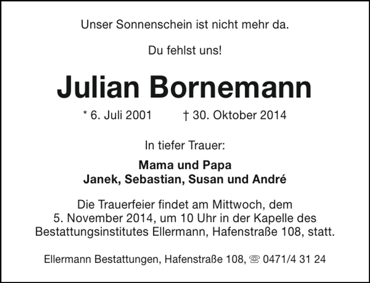 <p>Unser Sonnenschein ist nicht mehr da.<br />Du fehlst uns!</p><p>Julian Bornemann<br />* 6. Juli 2001</p><p>† 30. Oktober 2014</p><p>In tiefer Trauer:<br />Mama und Papa<br />Janek, Sebastian, Susan und André<br />Die Trauerfeier findet am Mittwoch, dem<br />5. November 2014, um 10 Uhr in der Kapelle des<br />Bestattungsinstitutes Ellermann, Hafenstraße 108, statt.<br />Ellermann Bestattungen, Hafenstraße 108, s 0471/4 31 24</p>