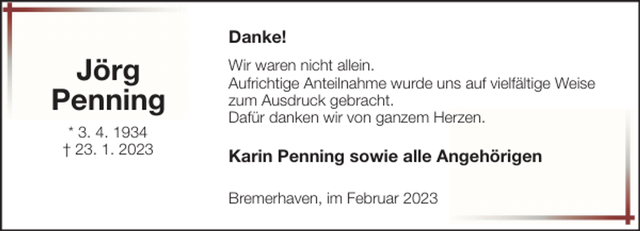 <p>Danke!</p><p>Jörg<br />Penning<br />* 3. 4. 1934<br />† 23. 1. 2023</p><p>Wir waren nicht allein.<br />Aufrichtige Anteilnahme wurde uns auf vielfältige Weise<br />zum Ausdruck gebracht.<br />Dafür danken wir von ganzem Herzen.</p><p>Karin Penning sowie alle Angehörigen<br />Bremerhaven, im Februar 2023</p>