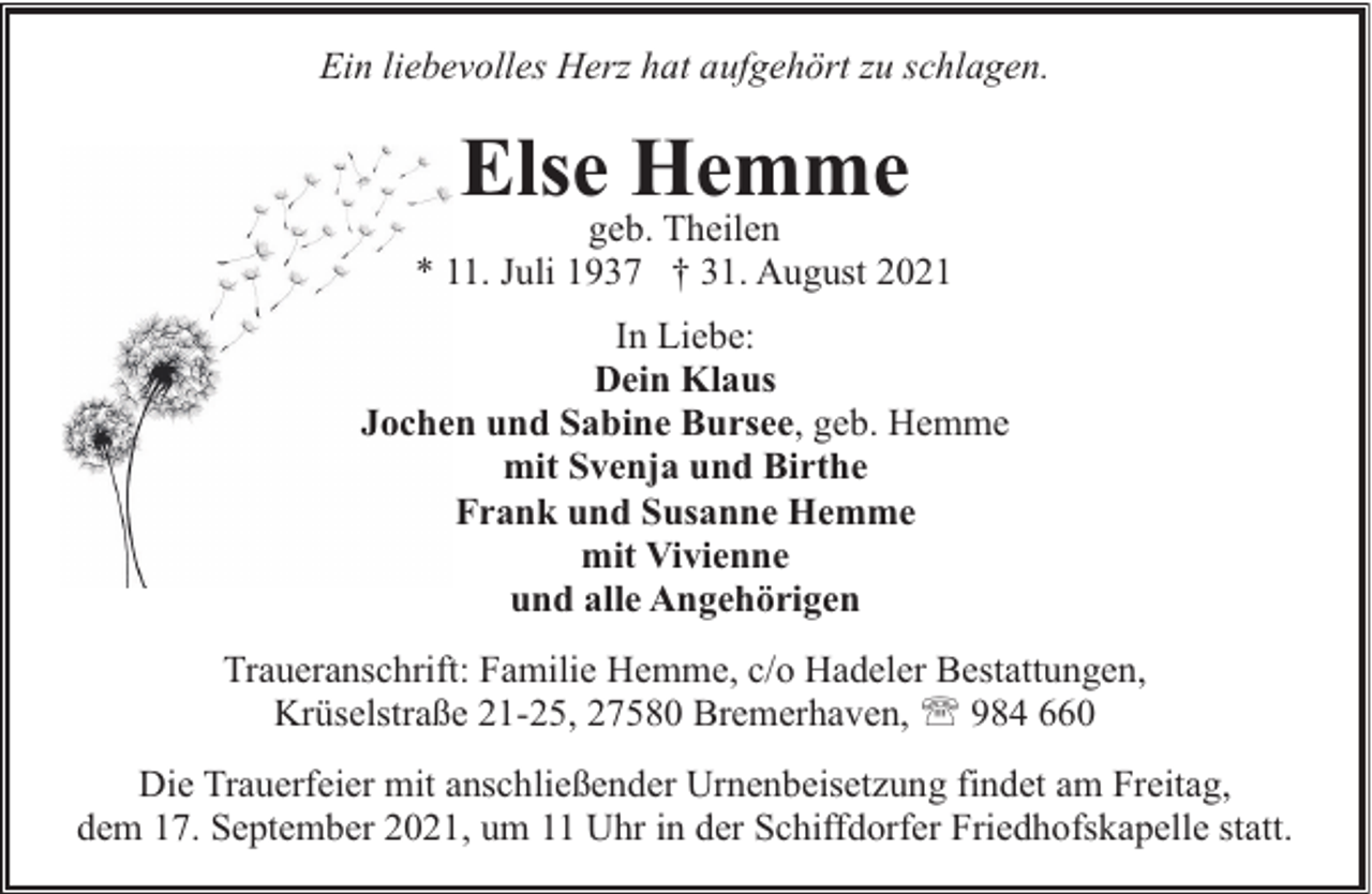 <p>Ein liebevolles Herz hat aufgehört zu schlagen.</p><p>Else Hemme</p><p>geb. Theilen<br />* 11. Juli 1937 † 31. August 2021<br />In Liebe:<br />Dein Klaus<br />Jochen und Sabine Bursee, geb. Hemme<br />mit Svenja und Birthe<br />Frank und Susanne Hemme<br />mit Vivienne<br />und alle Angehörigen<br />Traueranschrift: Familie Hemme, c/o Hadeler Bestattungen,<br />Krüselstraße 21-25, 27580 Bremerhaven, ' 984 660<br />Die Trauerfeier mit anschließender Urnenbeisetzung findet am Freitag,<br />dem 17. September 2021, um 11 Uhr in der Schiffdorfer Friedhofskapelle statt.</p>