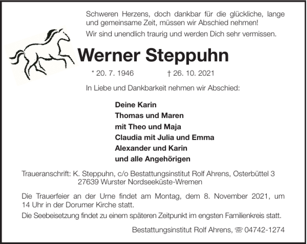 <p>Schweren Herzens, doch dankbar für die glückliche, lange<br />und gemeinsame Zeit, müssen wir Abschied nehmen!<br />Wir sind unendlich traurig und werden Dich sehr vermissen.</p><p>Werner Steppuhn<br />* 20. 7. 1946</p><p>† 26. 10. 2021</p><p>In Liebe und Dankbarkeit nehmen wir Abschied:<br />Deine Karin<br />Thomas und Maren<br />mit Theo und Maja<br />Claudia mit Julia und Emma<br />Alexander und Karin<br />und alle Angehörigen<br />Traueranschrift: K. Steppuhn, c/o Bestattungsinstitut Rolf Ahrens, Osterbüttel 3<br />27639 Wurster Nordseeküste-Wremen<br />Die Trauerfeier an der Urne findet am Montag, dem 8. November 2021, um<br />14 Uhr in der Dorumer Kirche statt.<br />Die Seebeisetzung findet zu einem späteren Zeitpunkt im engsten Familienkreis statt.<br />Bestattungsinstitut Rolf Ahrens,</p><p>04742-1274</p>