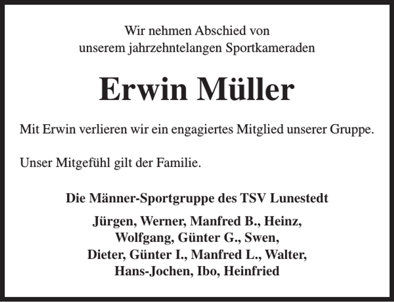 <p>Wir nehmen Abschied von<br />unserem jahrzehntelangen Sportkameraden</p><p>Erwin Müller<br />Mit Erwin verlieren wir ein engagiertes Mitglied unserer Gruppe.<br />Unser Mitgefühl gilt der Familie.<br />Die Männer-Sportgruppe des TSV Lunestedt<br />Jürgen, Werner, Manfred B., Heinz,<br />Wolfgang, Günter G., Swen,<br />Dieter, Günter I., Manfred L., Walter,<br />Hans-Jochen, Ibo, Heinfried</p>