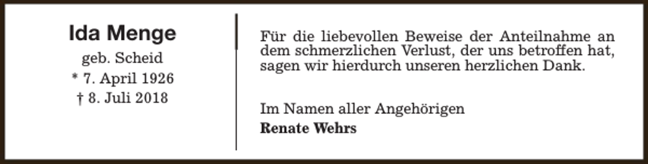 <p>Ida Menge<br />geb. Scheid<br />* 7. April 1926<br />† 8. Juli 2018</p><p>Für die liebevollen Beweise der Anteilnahme an<br />dem schmerzlichen Verlust, der uns betroffen hat,<br />sagen wir hierdurch unseren herzlichen Dank.<br />Im Namen aller Angehörigen<br />Renate Wehrs</p>