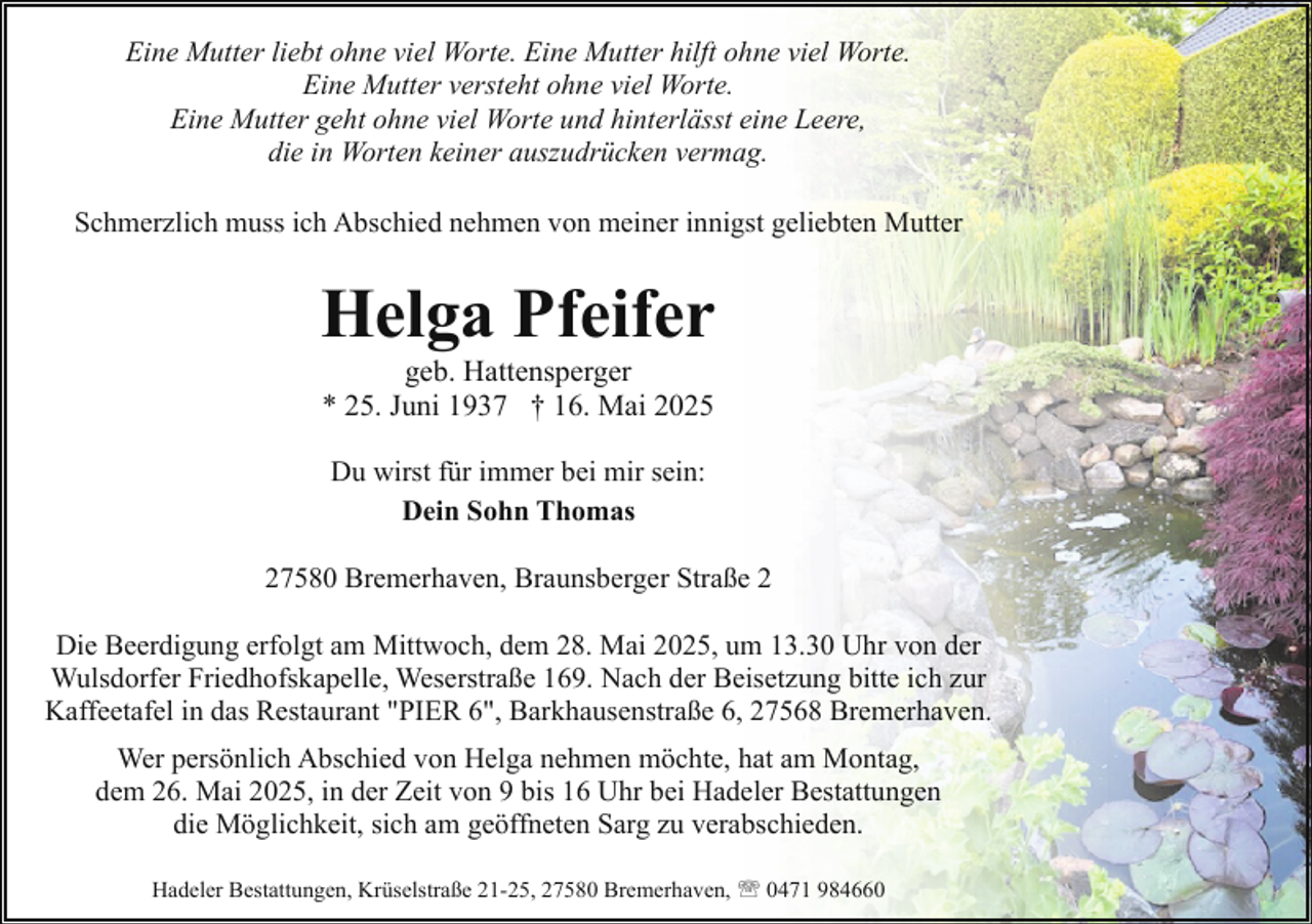 <p>Eine Mutter liebt ohne viel Worte. Eine Mutter hilft ohne viel Worte.<br />Eine Mutter versteht ohne viel Worte.<br />Eine Mutter geht ohne viel Worte und hinterlässt eine Leere,<br />die in Worten keiner auszudrücken vermag.<br />Schmerzlich muss ich Abschied nehmen von meiner innigst geliebten Mutter</p><p>Helga Pfeifer<br />geb. Hattensperger<br />* 25. Juni 1937 † 16. Mai 2025<br />Du wirst für immer bei mir sein:<br />Dein Sohn Thomas<br />27580 Bremerhaven, Braunsberger Straße 2<br />Die Beerdigung erfolgt am Mittwoch, dem 28. Mai 2025, um 13.30 Uhr von der<br />Wulsdorfer Friedhofskapelle, Weserstraße 169. Nach der Beisetzung bitte ich zur<br />Kaffeetafel in das Restaurant "PIER 6", Barkhausenstraße 6, 27568 Bremerhaven.<br />Wer persönlich Abschied von Helga nehmen möchte, hat am Montag,<br />dem 26. Mai 2025, in der Zeit von 9 bis 16 Uhr bei Hadeler Bestattungen<br />die Möglichkeit, sich am geöffneten Sarg zu verabschieden.<br />Hadeler Bestattungen, Krüselstraße 21-25, 27580 Bremerhaven, ' 0471 984660</p>