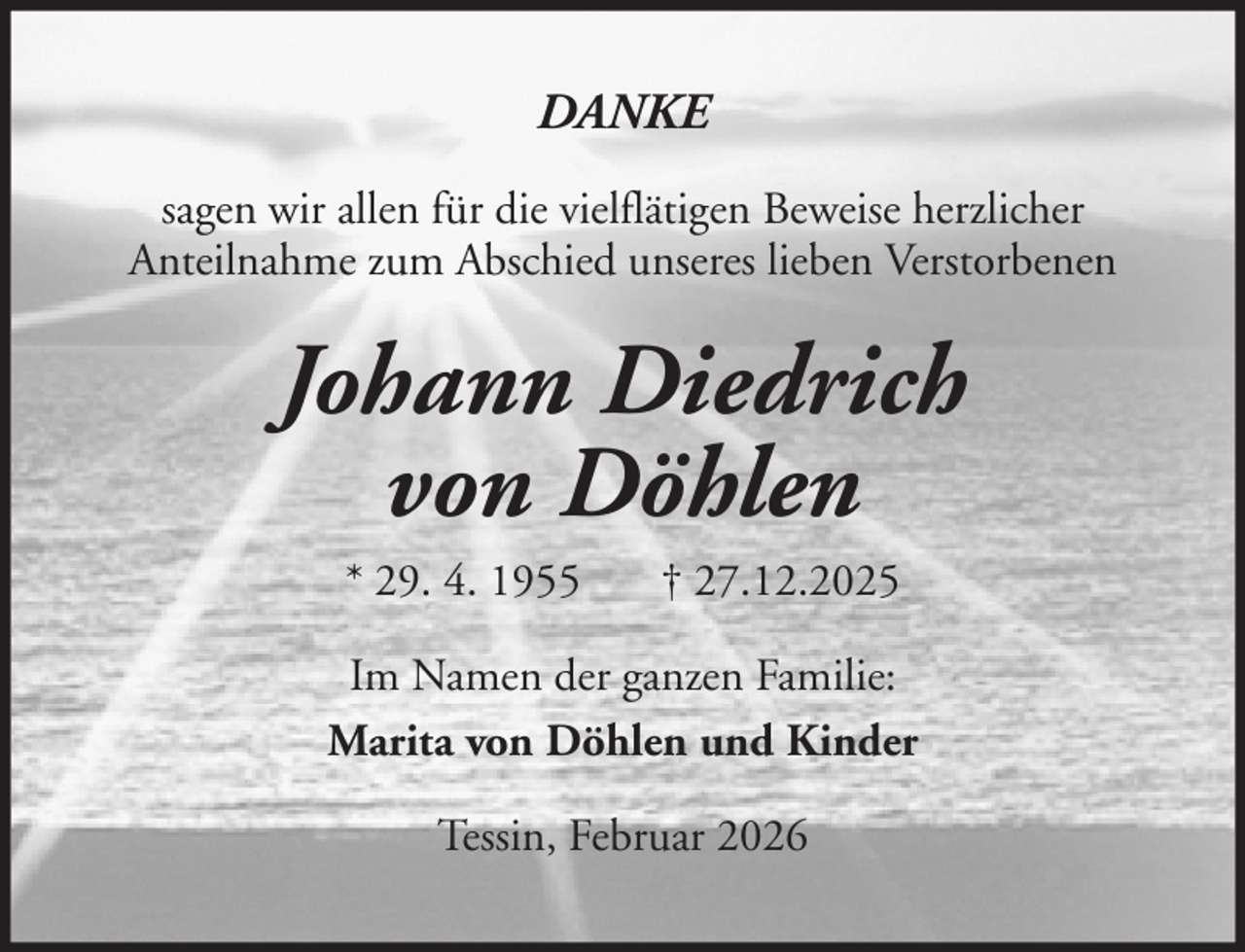 <p>DANKE<br />sagen wir allen für die vielflätigen Beweise herzlicher<br />Anteilnahme zum Abschied unseres lieben Verstorbenen</p>
<p>Johann Diedrich<br />von Döhlen<br />* 29. 4. 1955</p>
<p>† 27.12.2025</p>
<p>Im Namen der ganzen Familie:<br />Marita von Döhlen und Kinder<br />Tessin, Februar 2026</p>
