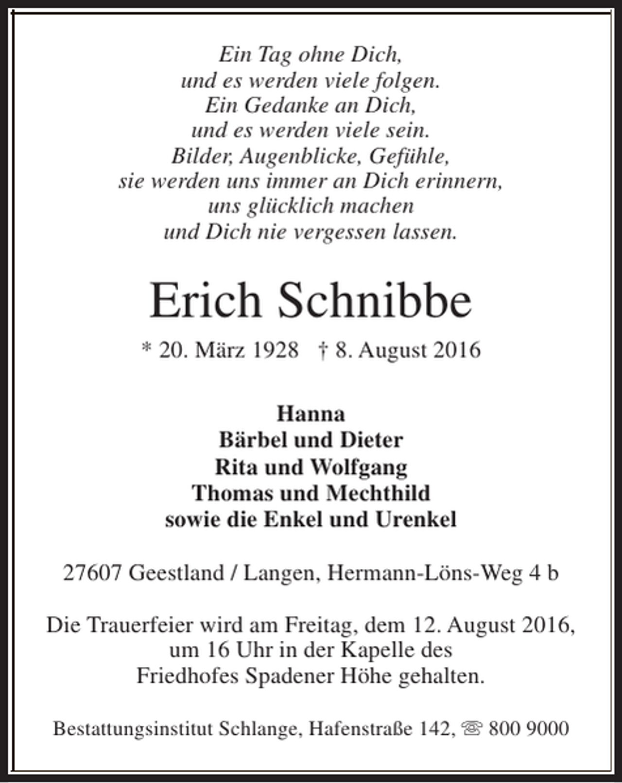 <p>Ein Tag ohne Dich,<br />und es werden viele folgen.<br />Ein Gedanke an Dich,<br />und es werden viele sein.<br />Bilder, Augenblicke, Gefühle,<br />sie werden uns immer an Dich erinnern,<br />uns glücklich machen<br />und Dich nie vergessen lassen.</p><p>Erich Schnibbe</p><p>* 20. März 1928 † 8. August 2016<br />Hanna<br />Bärbel und Dieter<br />Rita und Wolfgang<br />Thomas und Mechthild<br />sowie die Enkel und Urenkel<br />27607 Geestland / Langen, Hermann-Löns-Weg 4 b<br />Die Trauerfeier wird am Freitag, dem 12. August 2016,<br />um 16 Uhr in der Kapelle des<br />Friedhofes Spadener Höhe gehalten.<br />Bestattungsinstitut Schlange, Hafenstraße 142, s 800 9000</p>