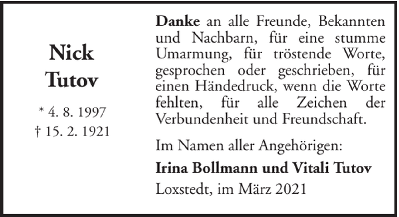 <p>Nick<br />Tutov<br />* 4. 8. 1997<br />† 15. 2. 1921</p><p>Danke an alle Freunde, Bekannten<br />und Nachbarn, für eine stumme<br />Umarmung, für tröstende Worte,<br />gesprochen oder geschrieben, für<br />einen Händedruck, wenn die Worte<br />fehlten, für alle Zeichen der<br />Verbundenheit und Freundschaft.<br />Im Namen aller Angehörigen:<br />Irina Bollmann und Vitali Tutov<br />Loxstedt, im März 2021</p>