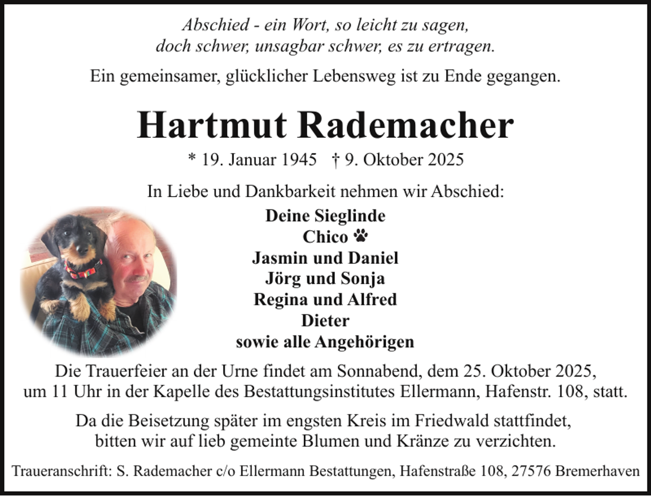 <p>Abschied - ein Wort, so leicht zu sagen,<br />doch schwer, unsagbar schwer, es zu ertragen.<br />Ein gemeinsamer, glücklicher Lebensweg ist zu Ende gegangen.</p><p>Hartmut Rademacher<br />* 19. Januar 1945 † 9. Oktober 2025</p><p>In Liebe und Dankbarkeit nehmen wir Abschied:<br />Deine Sieglinde<br />Chico<br />Jasmin und Daniel<br />Jörg und Sonja<br />Regina und Alfred<br />Dieter<br />sowie alle Angehörigen<br />Die Trauerfeier an der Urne findet am Sonnabend, dem 25. Oktober 2025,<br />um 11 Uhr in der Kapelle des Bestattungsinstitutes Ellermann, Hafenstr. 108, statt.<br />Da die Beisetzung später im engsten Kreis im Friedwald stattfindet,<br />bitten wir auf lieb gemeinte Blumen und Kränze zu verzichten.<br />Traueranschrift: S. Rademacher c/o Ellermann Bestattungen, Hafenstraße 108, 27576 Bremerhaven</p>