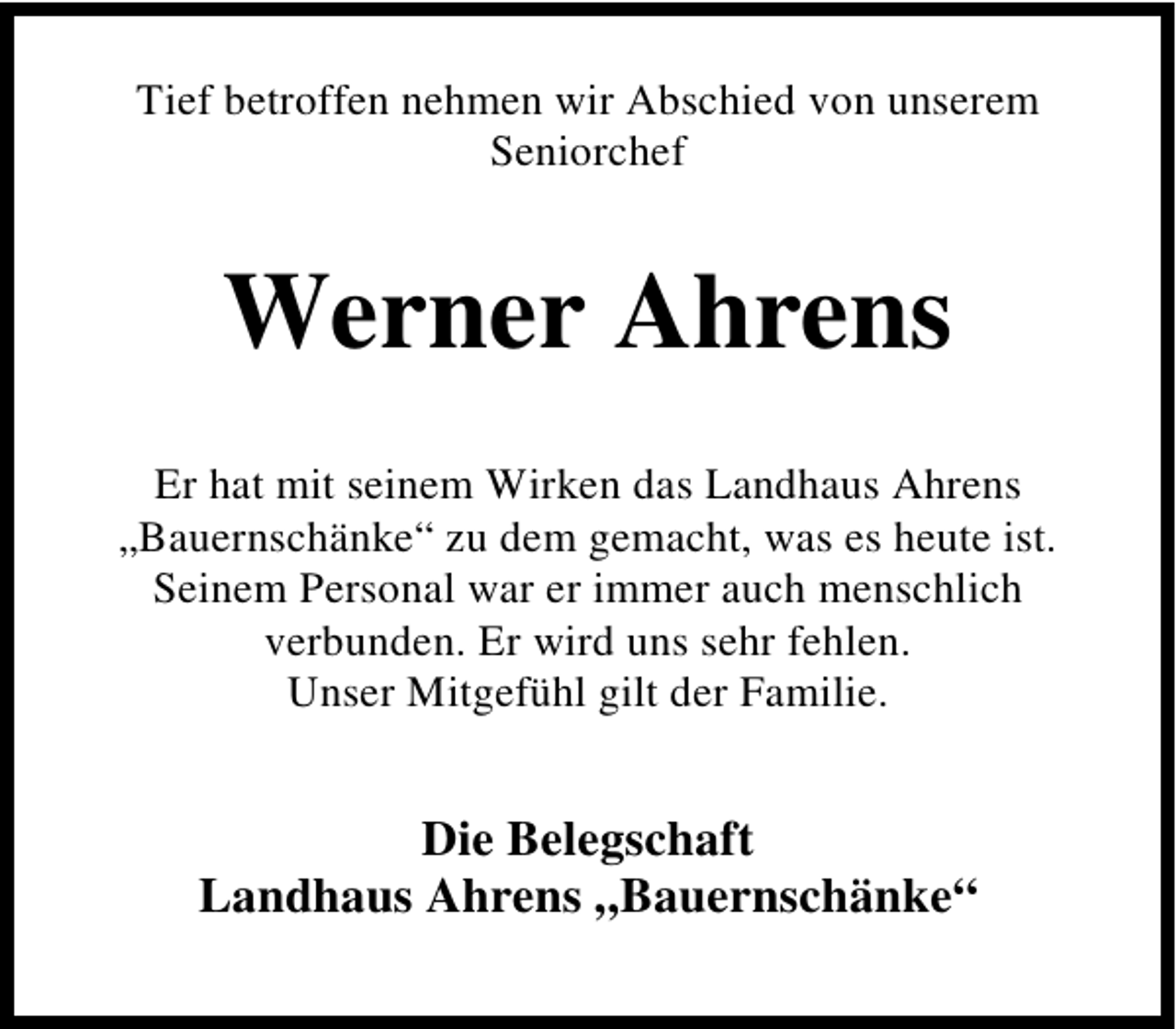 <p>Tief betroffen nehmen wir Abschied von unserem<br />Seniorchef</p><p>Werner Ahrens<br />Er hat mit seinem Wirken das Landhaus Ahrens<br />„Bauernschänke“ zu dem gemacht, was es heute ist.<br />Seinem Personal war er immer auch menschlich<br />verbunden. Er wird uns sehr fehlen.<br />Unser Mitgefühl gilt der Familie.</p><p>Die Belegschaft<br />Landhaus Ahrens „Bauernschänke“</p>