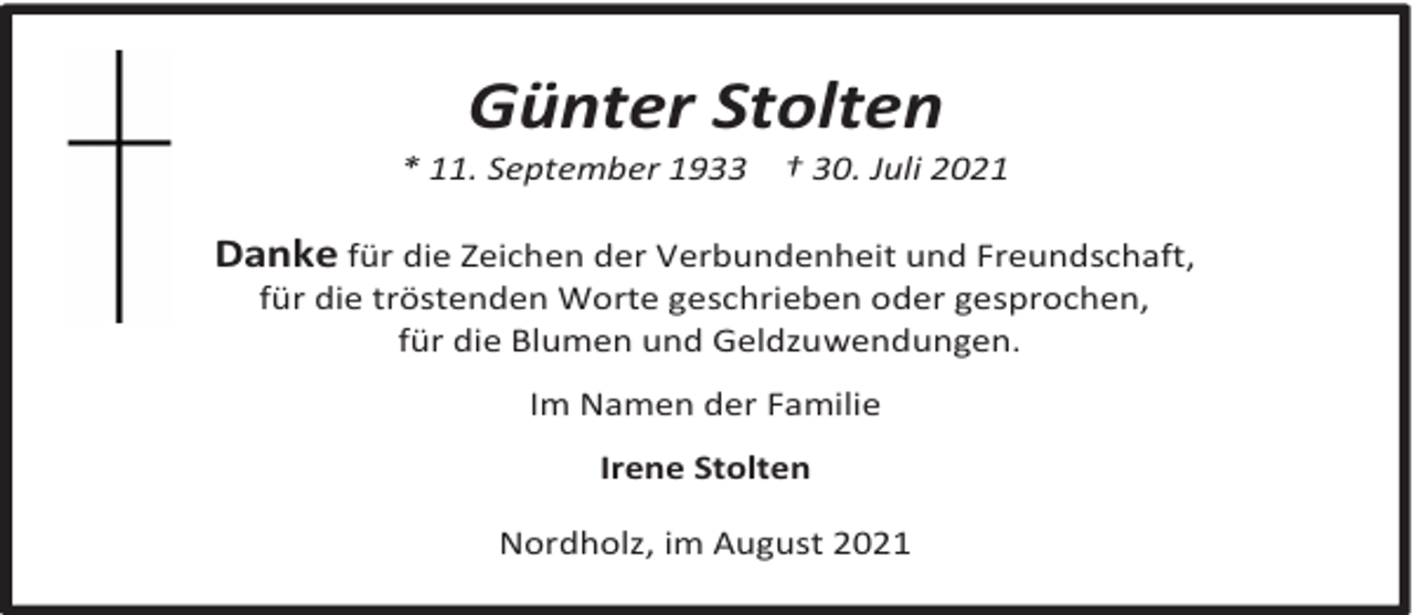 <p>Günter Stolten</p><p>* 11. September 1933</p><p>† 30. Juli 2021</p><p>Danke für die Zeichen der Verbundenheit und Freundschaft,<br />für die tröstenden Worte geschrieben oder gesprochen,<br />für die Blumen und Geldzuwendungen.<br />Im Namen der Familie<br />Irene Stolten<br />Nordholz, im August 2021</p>