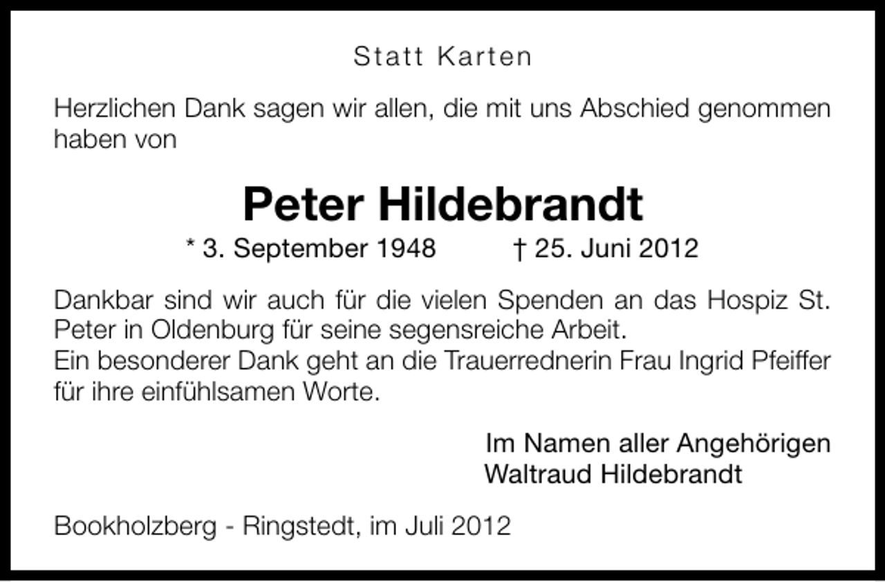 <p>Statt Karten<br />Herzlichen Dank sagen wir allen, die mit uns Abschied genommen<br />haben von</p><p>Peter Hildebrandt</p><p>* 3. September 1948</p><p>† 25. Juni 2012</p><p>Dankbar sind wir auch für die vielen Spenden an das Hospiz St.<br />Peter in Oldenburg für seine segensreiche Arbeit.<br />Ein besonderer Dank geht an die Trauerrednerin Frau Ingrid Pfeiffer<br />für ihre einfühlsamen Worte.<br />Im Namen aller Angehörigen<br />Waltraud Hildebrandt<br />Bookholzberg - Ringstedt, im Juli 2012</p>
