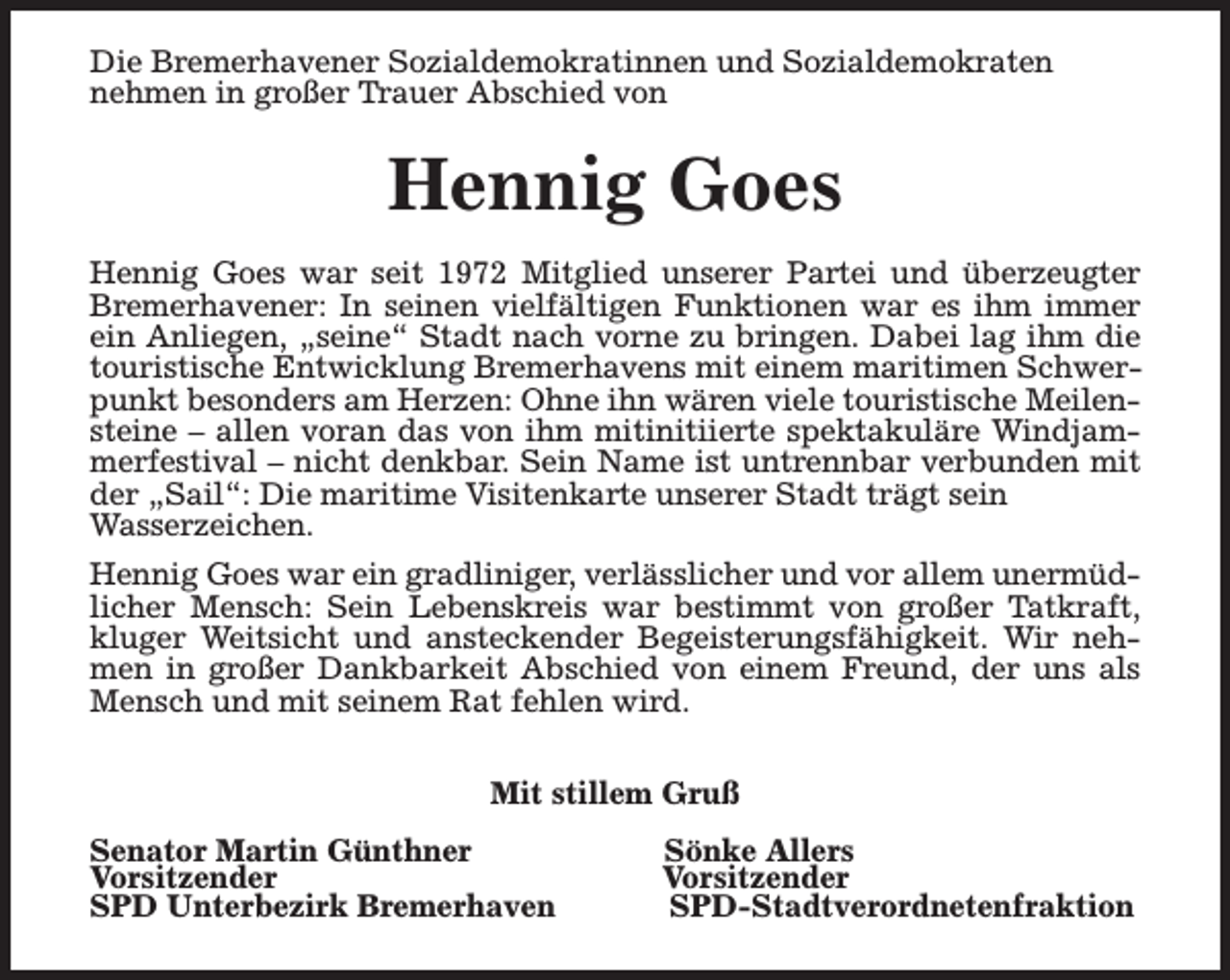 <p>Die Bremerhavener Sozialdemokratinnen und Sozialdemokraten<br />nehmen in großer Trauer Abschied von</p><p>Hennig Goes<br />Hennig Goes war seit 1972 Mitglied unserer Partei und überzeugter<br />Bremerhavener: In seinen vielfältigen Funktionen war es ihm immer<br />ein Anliegen, „seine“ Stadt nach vorne zu bringen. Dabei lag ihm die<br />touristische Entwicklung Bremerhavens mit einem maritimen Schwerpunkt besonders am Herzen: Ohne ihn wären viele touristische Meilensteine – allen voran das von ihm mitinitiierte spektakuläre Windjammerfestival – nicht denkbar. Sein Name ist untrennbar verbunden mit<br />der „Sail“: Die maritime Visitenkarte unserer Stadt trägt sein<br />Wasserzeichen.<br />Hennig Goes war ein gradliniger, verlässlicher und vor allem unermüdlicher Mensch: Sein Lebenskreis war bestimmt von großer Tatkraft,<br />kluger Weitsicht und ansteckender Begeisterungsfähigkeit. Wir nehmen in großer Dankbarkeit Abschied von einem Freund, der uns als<br />Mensch und mit seinem Rat fehlen wird.<br />Mit stillem Gruß<br />Senator Martin Günthner<br />Vorsitzender<br />SPD Unterbezirk Bremerhaven</p><p>Sönke Allers<br />Vorsitzender<br />SPD-Stadtverordnetenfraktion</p>