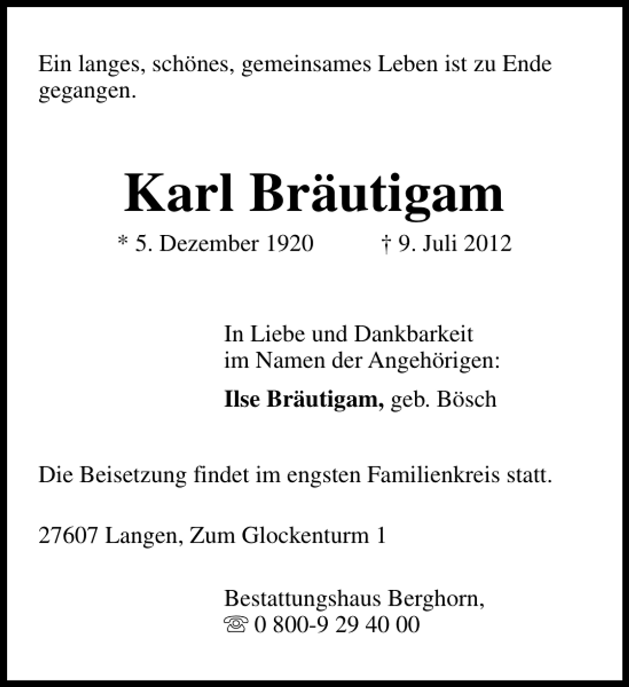 <p>Ein langes, schönes, gemeinsames Leben ist zu Ende<br />gegangen.</p><p>Karl Bräutigam</p><p>* 5. Dezember 1920</p><p>† 9. Juli 2012</p><p>In Liebe und Dankbarkeit<br />im Namen der Angehörigen:<br />Ilse Bräutigam, geb. Bösch<br />Die Beisetzung findet im engsten Familienkreis statt.<br />27607 Langen, Zum Glockenturm 1<br />Bestattungshaus Berghorn,<br />s 0 800-9 29 40</p>