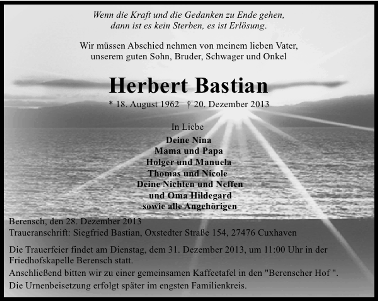 <p>Wenn die Kraft und die Gedanken zu Ende gehen,<br />dann ist es kein Sterben, es ist Erlösung.<br />Wir müssen Abschied nehmen von meinem lieben Vater,<br />unserem guten Sohn, Bruder, Schwager und Onkel</p><p>Herbert Bastian</p><p>* 18. August 1962 † 20. Dezember 2013<br />In Liebe<br />Deine Nina<br />Mama und Papa<br />Holger und Manuela<br />Thomas und Nicole<br />Deine Nichten und Neffen<br />und Oma Hildegard<br />sowie alle Angehörigen<br />Berensch, den 28. Dezember 2013<br />Traueranschrift: Siegfried Bastian, Oxstedter Straße 154, 27476 Cuxhaven<br />Die Trauerfeier findet am Dienstag, dem 31. Dezember 2013, um 11:00 Uhr in der<br />Friedhofskapelle Berensch statt.<br />Anschließend bitten wir zu einer gemeinsamen Kaffeetafel in den "Berenscher Hof ".<br />Die Urnenbeisetzung erfolgt später im engsten Familienkreis.</p>