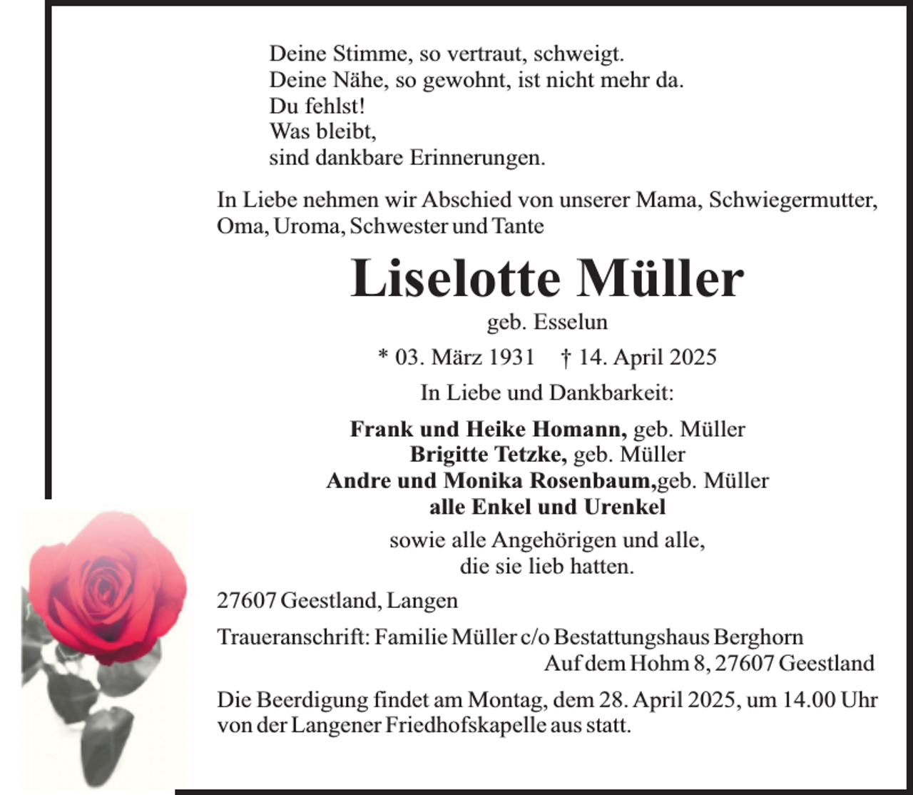 <p>Deine Stimme, so vertraut, schweigt.<br />Deine Nähe, so gewohnt, ist nicht mehr da.<br />Du fehlst!<br />Was bleibt,<br />sind dankbare Erinnerungen.<br />In Liebe nehmen wir Abschied von unserer Mama, Schwiegermutter,<br />Oma, Uroma, Schwester und Tante</p><p>Liselotte Müller<br />geb. Esselun</p><p>* 03. März 1931 † 14. April 2025<br />In Liebe und Dankbarkeit:<br />Frank und Heike Homann, geb. Müller<br />Brigitte Tetzke, geb. Müller<br />Andre und Monika Rosenbaum,geb. Müller<br />alle Enkel und Urenkel<br />sowie alle Angehörigen und alle,<br />die sie lieb hatten.<br />27607 Geestland, Langen<br />Traueranschrift: Familie Müller c/o Bestattungshaus Berghorn<br />Auf dem Hohm 8, 27607 Geestland<br />Die Beerdigung findet am Montag, dem 28. April 2025, um 14.00 Uhr<br />von der Langener Friedhofskapelle aus statt.</p>