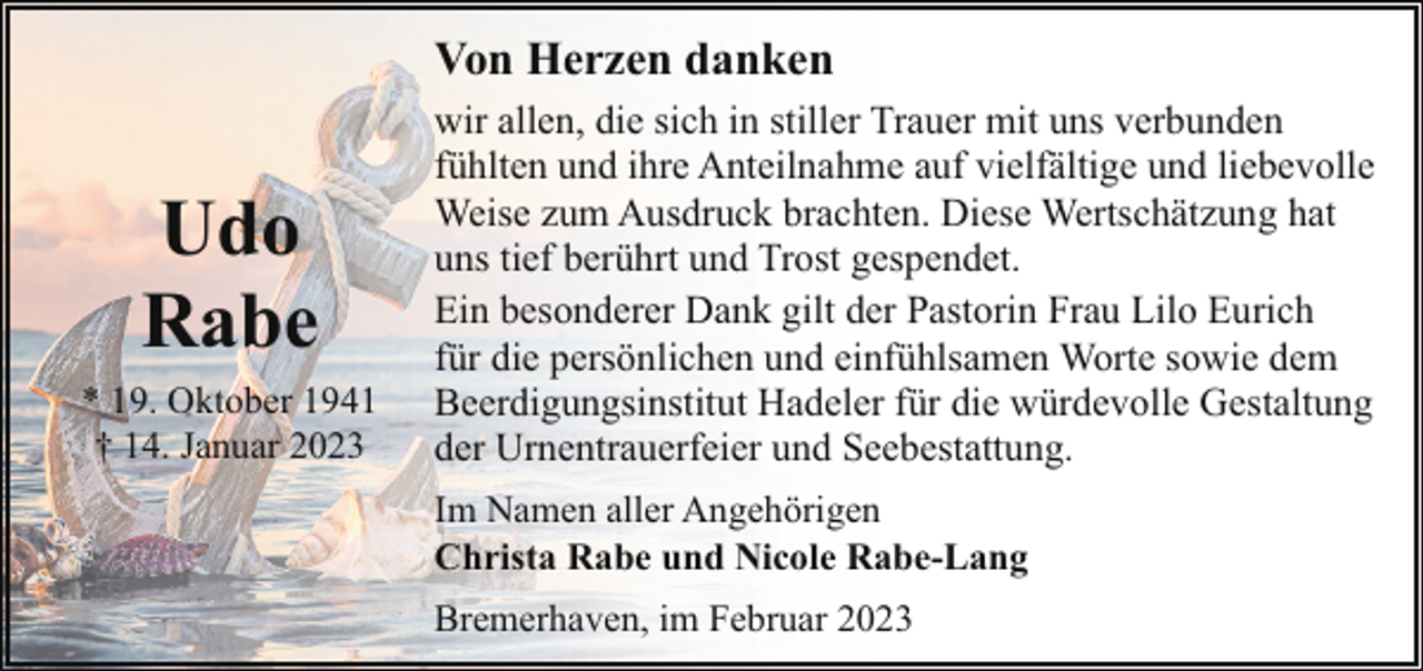 <p>Von Herzen danken</p><p>Udo<br />Rabe<br />* 19. Oktober 1941<br />† 14. Januar 2023</p><p>wir allen, die sich in stiller Trauer mit uns verbunden<br />fühlten und ihre Anteilnahme auf vielfältige und liebevolle<br />Weise zum Ausdruck brachten. Diese Wertschätzung hat<br />uns tief berührt und Trost gespendet.<br />Ein besonderer Dank gilt der Pastorin Frau Lilo Eurich<br />für die persönlichen und einfühlsamen Worte sowie dem<br />Beerdigungsinstitut Hadeler für die würdevolle Gestaltung<br />der Urnentrauerfeier und Seebestattung.<br />Im Namen aller Angehörigen<br />Christa Rabe und Nicole Rabe-Lang<br />Bremerhaven, im Februar 2023</p>