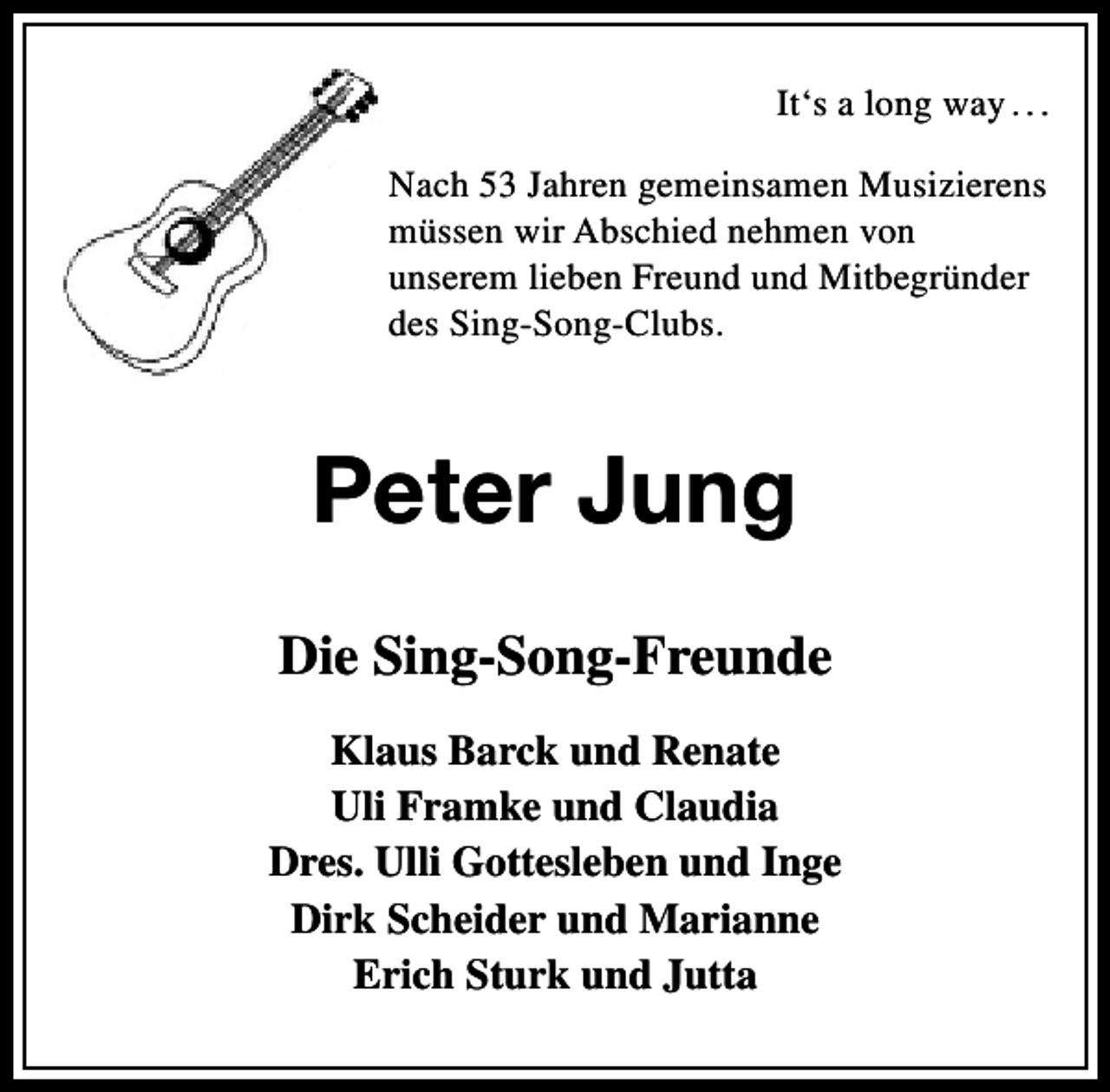 <p>It‘s a long way . . .<br />Nach 53 Jahren gemeinsamen Musizierens<br />müssen wir Abschied nehmen von<br />unserem lieben Freund und Mitbegründer<br />des Sing-Song-Clubs.</p><p>Peter Jung<br />Die Sing-Song-Freunde<br />Klaus Barck und Renate<br />Uli Framke und Claudia<br />Dres. Ulli Gottesleben und Inge<br />Dirk Scheider und Marianne<br />Erich Sturk und Jutta</p>